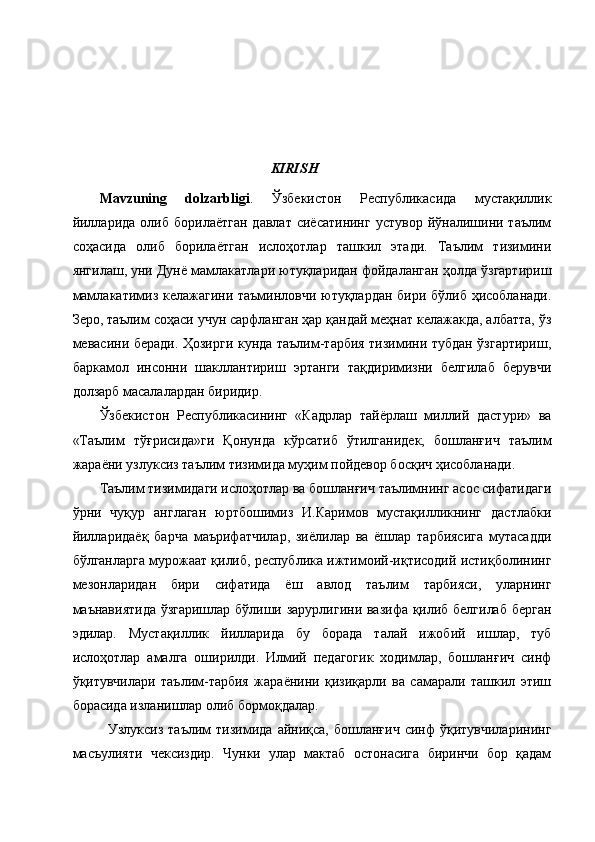                                                                    KIRISH
Mavzuning   dolzarbligi .   Ўзбекистон   Республикасида   мустақиллик
йилларида   олиб  борилаётган   давлат  сиёсатининг  устувор   йўналишини  таълим
соҳасида   олиб   борилаётган   ислоҳотлар   ташкил   этади.   Таълим   тизимини
янгилаш, уни Дунё мамлакатлари ютуқларидан фойдаланган ҳолда ўзгартириш
мамлакатимиз келажагини таъминловчи ютуқлардан бири бўлиб ҳисобланади.
Зеро, таълим соҳаси учун сарфланган ҳар қандай меҳнат келажакда, албатта, ўз
мевасини беради. Ҳозирги кунда таълим-тарбия тизимини тубдан ўзгартириш,
баркамол   инсонни   шакллантириш   эртанги   тақдиримизни   белгилаб   берувчи
долзарб масалалардан биридир.
Ўзбекистон   Республикасининг   «Кадрлар   тайёрлаш   миллий   дастури»   ва
«Таълим   тўғрисида»ги   Қонунда   кўрсатиб   ўтилганидек,   бошланғич   таълим
жараёни узлуксиз таълим тизимида муҳим пойдевор босқич ҳисобланади.
Таълим тизимидаги ислоҳотлар ва бошланғич таълимнинг асос сифатидаги
ўрни   чуқур   англаган   юртбошимиз   И.Каримов   мустақилликнинг   дастлабки
йилларидаёқ   барча   маърифатчилар,   зиёлилар   ва   ёшлар   тарбиясига   мутасадди
бўлганларга мурожаат қилиб, республика ижтимоий-иқтисодий истиқболининг
мезонларидан   бири   сифатида   ёш   авлод   таълим   тарбияси,   уларнинг
маънавиятида ўзгаришлар бўлиши зарурлигини вазифа қилиб белгилаб берган
эдилар.   Мустақиллик   йилларида   бу   борада   талай   ижобий   ишлар,   туб
ислоҳотлар   амалга   оширилди.   Илмий   педагогик   ходимлар,   бошланғич   синф
ўқитувчилари   таълим-тарбия   жараёнини   қизиқарли   ва   самарали   ташкил   этиш
борасида изланишлар олиб бормоқдалар. 
Узлуксиз   таълим   тизимида   айниқса,   бошланғич   синф   ўқитувчиларининг
масъулияти   чексиздир.   Чунки   улар   мактаб   остонасига   биринчи   бор   қадам 