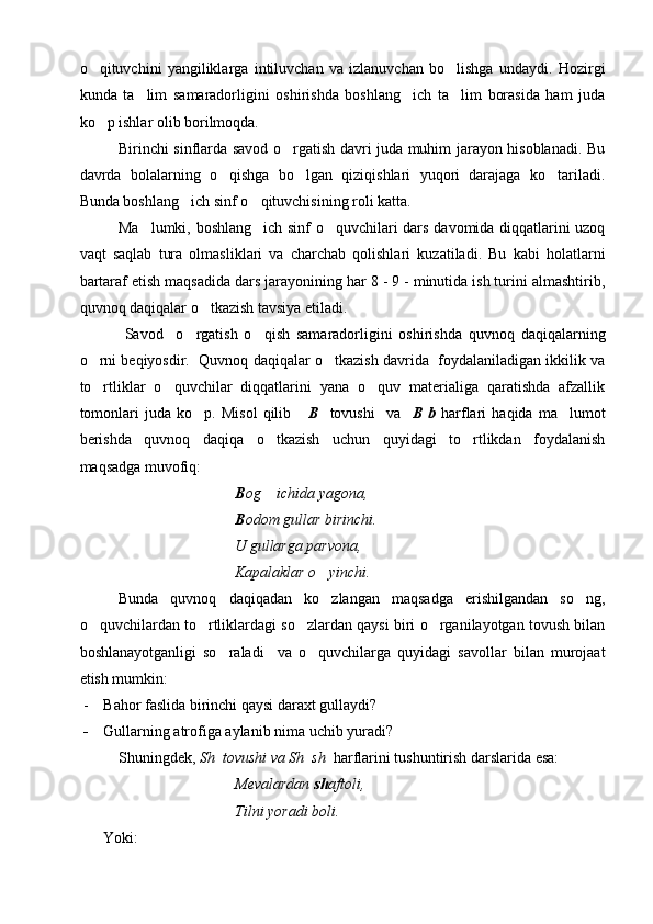 o qituvchini   yangiliklarga   intiluvchan   va   izlanuvchan   bo lishga   undaydi.   Hozirgi 
kunda   ta lim   samaradorligini   oshirishda   boshlang ich   ta lim   borasida   ham   juda	
  
ko p ishlar olib borilmoqda. 	

Birinchi sinflarda savod o rgatish davri juda muhim jarayon hisoblanadi. Bu	

davrda   bolalarning   o qishga   bo lgan   qiziqishlari   yuqori   darajaga   ko tariladi.	
  
Bunda boshlang ich sinf o qituvchisining roli katta. 	
 
Ma lumki, boshlang ich sinf o quvchilari dars davomida diqqatlarini uzoq	
  
vaqt   saqlab   tura   olmasliklari   va   charchab   qolishlari   kuzatiladi.   Bu   kabi   holatlarni
bartaraf etish maqsadida dars jarayonining har 8 - 9 - minutida ish turini almashtirib,
quvnoq daqiqalar o tkazish tavsiya etiladi. 	

  Savod     o rgatish   o qish   samaradorligini   oshirishda   quvnoq   daqiqalarning	
 
o rni beqiyosdir.  Quvnoq daqiqalar o tkazish davrida  foydalaniladigan ikkilik va	
 
to rtliklar   o quvchilar   diqqatlarini   yana   o quv   materialiga   qaratishda   afzallik
  
tomonlari   juda   ko p.   Misol   qilib	
       B     tovushi     va     B   b   harflari   haqida   ma lumot	
berishda   quvnoq   daqiqa   o tkazish   uchun   quyidagi   to rtlikdan   foydalanish	
 
maqsadga muvofiq: 
B og  ichida yagona, 

B odom gullar birinchi.
U gullarga parvona, 
Kapalaklar o yinchi.	

Bunda   quvnoq   daqiqadan   ko zlangan   maqsadga   erishilgandan   so ng,
 
o quvchilardan to rtliklardagi so zlardan qaysi biri o rganilayotgan tovush bilan	
   
boshlanayotganligi   so raladi     va   o quvchilarga   quyidagi   savollar   bilan   murojaat	
 
etish mumkin:
- Bahor faslida birinchi qaysi daraxt gullaydi?
- Gullarning atrofiga aylanib nima uchib yuradi?
Shuningdek,  Sh  tovushi va Sh  sh   harflarini tushuntirish darslarida esa:
Mevalardan  sh aftoli,
Tilni yoradi boli.
Yoki: 