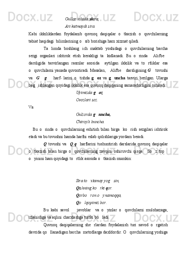 Gullar ichida  sh ira, 
Ari ketmaydi sira.
Kabi   ikkiliklardan   foydalanib   quvnoq   daqiqalar   o tkazish   o quvchilarning 
tabiat haqidagi  bilimlarining o sib borishiga ham xizmat qiladi. 	

Ta limda   boshlang ich   maktab   yoshidagi   o quvchilarning   barcha	
  
sezgi   organlari   ishtirok   etish   kerakligi   ta kidlanadi.   Bu   o rinda   Alifbe	
   
darsligida   tasvirlangan   rasmlar   asosida     aytilgan   ikkilik   va   to rtliklar   esa	

o quvchilarni yanada quvontiradi. Masalan,  Alifbe  darsligining 	
   G	   tovushi
va     G   g	
      harf-   larini   o tishda  	 g oz	   va   g uncha	   tasviri   berilgan.   Ularga
bag ishlangan quyidagi ikkilik esa quvnoq daqiqaning samaradorligini oshiradi:	

Uyimizda  g oz	
 ,
Ovozlari soz.
Va
Gulzorda  g uncha,

Chiroyli buncha.
  Bu   o rinda   o quvchilarning   eshitish   bilan   birga     ko rish   sezgilari   ishtirok	
  
etadi va bu tovushni hamda harfni eslab qolishlariga yordam beradi. 
Q   tovushi   va     Q   q     harflarini   tushuntirish   darslarida   quvnoq   daqiqalar
o tkazish   bilan   birga   o quvchilarning   zavqini   oshiruvchi   qisqa   So z   top	
    
o yinini ham quyidagi to rtlik asosida o tkazish mumkin:
  
Sira to xtamay yog sin, 	
 
Q ishning   ko rki 	
 q or.
Q orbo ron o ynamoqqa,	
 
Q o lqopimiz bor.	

Bu   kabi   savol     javoblar     va   o yinlar   o quvchilarni   mulohazaga,	
  
izlanishga va aqlini charxlashga turtki bo ladi. 	

Quvnoq   daqiqalarning   she rlardan   foydalanish   turi   savod   o rgatish	
 
davrida qo llanadigan barcha  metodlarga daxldordir. O quvchilarning yoshiga	
  