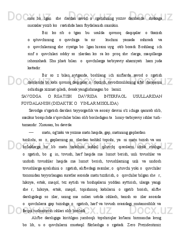 mos   bo lgan     she rlardan   savod   o rgatishning   yozuv   darslarida     doskaga  
nusxalar yozib ko rsatishda ham foydalanish mumkin. 	

Biz   ko rib   o tgan   bu   usulda   quvnoq   daqiqalar   o tkazish
  
o qituvchining   o quvchiga   ta sir     kuchini   yanada   oshiradi   va	
  
o quvchilarning   she riyatga   bo lgan   hissini   uyg otib   boradi.   Boshlang ich
    
sinf   o quvchilari   oddiy   so zlardan   ko ra   ko proq   she rlarga,   maqollarga	
    
ishonishadi.   Shu   jihati   bilan     o quvchilarga   tarbiyaviy   ahamiyati     ham   juda	

kattadir. 
Bir   so z   bilan   aytganda,   boshlang ich   sinflarda   savod   o rgatish	
  
darslarida bu kabi quvnoq daqiqalar o tkazish, savodxonlikning sifat  darajasini	

oshishiga xizmat qiladi, desak yanglishmagan bo lamiz. 	

SAVODGA   O RGATISH   DAVRIDA   INTERFAOL   USULLARIDAN	

FOYDALANISH (DIDAKTIK O YINLAR MISOLIDA)	

Savodga o'rgatish darslari tayyorgarlik va asosiy davrni o'z ichiga qamrab olib,
mazkur bosqichda o'quvchilar bilan olib borila digan ta limiy-tarbiyaviy ishlar turli-	

tumandir. Xususan, bu davrda:
— matn, og'zaki va yozma matn haqida, gap, matnning gaplardan
tuzilishi,   so z,   gaplarning   so zlardan   tashkil   topishi,   ya ni  	
   matn   tuzish   va   uni
bo'laklarga   bo lib   matn   tarkibini   tashkil   qiluvchj   qismlarni   idrok   etishga	

o rgatish,   bo g in,   tovush,   harf   haqida   ma lumot   berish,   unli   tovushlar   va	
   
undosh   tovushlar   haqida   ma lumot   berish,   tovushlarning   unli   va   undosh	

tovushlarga ajralishini o rgatish, alifbedagi rasmlar, o qituvchi yoki o quvchilar	
  
tomonidan tayyorlangan suratlar asosida matn tuzdirish, o quvchilar bilgan she r,	
 
hikoya,   ertak,   maqol,   tez   aytish   va   boshqalarni   yoddan   ayttirish,   ularga   yangi
she r,   hikoya,   ertak,   maqol,   topishmoq   kabilarni   o rgatib   borish,   alifbe	
 
darsligidagi   so zlar,   uning   ma nolari   ustida   ishlash,   tanish   so zlar   asosida	
  
o quvchilarni   gap   tuzishga   o rgatish,   harf   va   tovush   orasidagi   mutanosiblik   va	
 
farqni tushuntirish ishlari olib boriladi.
  Alifbe   darsligiga   kiritilgan   jumboqli   topshiriqlar   ko'lami   birmuncha   keng
bo lib,   u   o quvchilarni   mustaqil   fikrlashga   o rgatadi.   Zero   Prezidentimiz
   