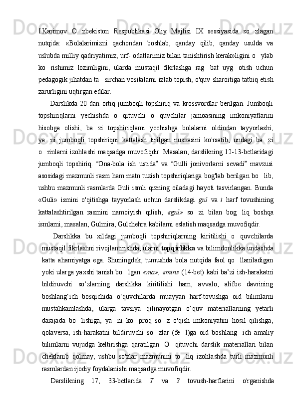 I.Karimov   O zbekiston   Respublikasi   Oliy   Majlisi   IX   sessiyasida   so zlagan 
nutqida:   «Bolalarimizni   qachondan   boshlab,   qanday   qilib,   qanday   usulda   va
uslubda milliy qadriyatimiz, urf- odatlarimiz bilan tanishtirish kerak»ligini o ylab	

ko rishimiz   lozimligini,   ularda   mustaqil   fikrlashga   rag bat   uyg otish   uchun	
  
pedagogik jihatdan ta sirchan vositalarni izlab topish, o'quv sharoitiga tatbiq etish	

zarurligini uqtirgan edilar.
Darslikda   20   dan   ortiq   jumboqli   topshiriq   va   krossvordlar   berilgan.   Jumboqli
topshiriqlarni   yechishda   o qituvchi   o quvchilar   jamoasining   imkoniyatlarini	
 
hisobga   olishi,   ba zi   topshiriqlarni   yechishga   bolalarni   oldindan   tayyorlashi,	

ya ni   jumboqli   topshiriqni   kattalash   tirilgan   nusxasini   ko'rsatib,   undagi   ba zi	
 
o rinlarni izohlashi maqsadga muvofiqdir. Masalan, darslikning 12-13-betlaridagi

jumboqli   top shiriq.   Ona-bola   ish   ustida   va   Gulli   jonivorlarni   sevadi   mavzusi	
   
asosidagi mazmunli rasm ham matn tuzish topshiriqlariga bog'lab berilgan bo lib,	

ushbu mazmunli  rasmlarda Guli  ismli  qizning oiladagi  hayoti  tasvirlangan. Bunda
«Guli»   ismini   o'qitishga   tayyorlash   uchun   darslikdagi   gul   va   i   harf   tovushining
kattalashtirilgan   rasmini   namoiyish   qilish,   «gul»   so zi   bilan   bog liq   boshqa	
 
ismlarni, masalan, Gulmira, Gulchehra kabilarni eslatish maqsadga muvofiqdir.
Darslikka   bu   xildagi   jumboqli   topshiriqlarning   kiritilishi   o quvchilarda	

mustaqil fikrlashni rivojlantirishda, ularni  topqirlikka  va bilimdonlikka undashda
katta   ahamiyatga   ega.   Shuningdek,   tumushda   bola   nutqida   faol   qo llaniladigan

yoki ularga yaxshi tanish bo lgan  	
 « та »,   «min»   (14-bet) kabi ba’zi ish-harakatni
bildiruvchi   so‘zlarning   darslikka   kiritilishi   ham,   avvalo,   alifbe   davrining
boshlang‘ich   bosqichida   o‘quvchilarda   muayyan   harf-tovushga   oid   bilimlarni
mustahkamlashda,   ularga   tavsiya   qilinayotgan   o‘quv   materiallarning   yetarli
darajada   bo lishiga,   ya ni   ko proq   so z   o'qish   imkoniyatini   hosil   qilishga,	
   
qolaversa,   ish-harakatni   bildiruvchi   so zlar   (fe l)ga   oid   boshlang ich   amaliy	
  
bilimlarni   vujudga   keltirishga   qaratilgan.   O qituvchi   darslik   materiallari   bilan	

cheklanib   qolmay,   ushbu   so'zlar   mazmunini   to liq   izohlashda   turli   mazmunli	

rasmlardan ijodiy foydalanishi maqsadga muvofiqdir.
Darslikning   17,   33-betlarida   T   va   Y   tovush-harflarini   o'rganishda 