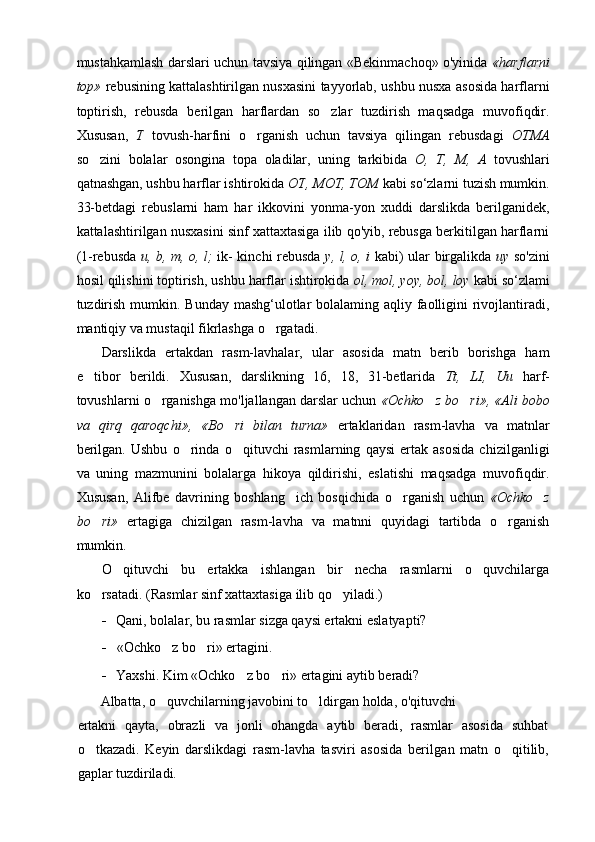 mustahkamlash darslari uchun tavsiya qilingan «Bekinmachoq» o'yinida   « harflarni
top»   rebusining kattalashtirilgan nusxasini tayyorlab, ushbu nusxa asosida harflarni
toptirish,   rebusda   berilgan   harflardan   so zlar   tuzdirish   maqsadga   muvofiqdir.
Xususan,   T   tovush-harfini   o rganish   uchun   tavsiya   qilingan   rebusdagi  	
 OTMA
so zini   bolalar   osongina   topa   oladilar,   uning   tarkibida  	
 О ,   T,   M,   A   tovushlari
qatnashgan, ushbu harflar ishtirokida  ОТ ,  MOT, TOM  kabi so‘zlarni tuzish mumkin.
33-betdagi   rebuslarni   ham   har   ikkovini   yonma-yon   xuddi   darslikda   berilganidek,
kattalashtirilgan nusxasini sinf xattaxtasiga ilib qo'yib, rebusga berkitilgan harflarni
(1-rebusda   u, b, m,   о ,   l;   ik- kinchi rebusda   у ,   l, o, i   kabi) ular birgalikda   uy   so'zini
hosil qilishini toptirish, ushbu harflar ishtirokida  ol, mol, yoy, bol, loy  kabi so‘zlami
tuzdirish mumkin. Bunday mashg‘ulotlar  bolalaming aqliy faolligini  rivojlantiradi,
mantiqiy va mustaqil fikrlashga o rgatadi.	

Darslikda   ertakdan   rasm-lavhalar,   ular   asosida   matn   berib   borishga   ham
e tibor   berildi.   Xususan,   darslikning   16,   18,   31-betlarida  	
 Tt,   LI,   Uu   harf-
tovushlarni o rganishga mo'ljallangan darslar uchun 	
 «Ochko z bo ri», «Ali bobo	 
va   qirq   qaroqchi»,   «Bo ri   bilan   turna»	
   ertaklaridan   rasm-lavha   va   matnlar
berilgan.   Ushbu   o rinda   o qituvchi   rasmlarning   qaysi   ertak   asosida   chizilganligi	
 
va   uning   mazmunini   bolalarga   hikoya   qildirishi,   eslatishi   maqsadga   muvofiqdir.
Xususan,   Alifbe   davrining   boshlang ich   bosqichida   o rganish   uchun  	
  «Ochko z	
bo ri»	
   ertagiga   chizilgan   rasm-lavha   va   matnni   quyidagi   tartibda   o rganish	
mumkin.
O qituvchi   bu   ertakka   ishlangan   bir   necha   rasmlarni   o quvchilarga	
 
ko rsatadi. (Rasmlar sinf xattaxtasiga ilib qo yiladi.)	
 
- Qani, bolalar, bu rasmlar sizga qaysi ertakni eslatyapti?
- «Ochko z bo ri» ertagini.	
 
- Yaxshi. Kim «Ochko z bo ri» ertagini aytib beradi?	
 
Albatta, o quvchilarning javobini to ldirgan holda, o'qituvchi	
 
ertakni   qayta,   obrazli   va   jonli   ohangda   aytib   beradi,   rasmlar   asosida   suhbat
o tkazadi.   Keyin   darslikdagi   rasm-lavha   tasviri   asosida   beril	
 gan   matn   o qitilib,	
gaplar tuzdiriladi. 