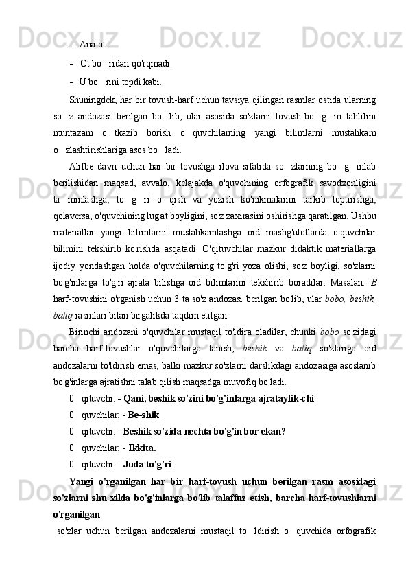 - Ana ot.
- Ot bo ridan qo'rqmadi.
- U bo rini tepdi kabi.

Shuningdek, har bir tovush-harf uchun tavsiya qilingan rasmlar ostida ularning
so z   andozasi   berilgan   bo lib,   ular   asosida   so'zlarni   tovush-bo g in   tahlilini	
   
muntazam   o tkazib   borish   o quvchilarning   yangi   bilimlarni   mustahkam	
 
o zlashtirishlariga asos bo ladi.	
 
Alifbe   davri   uchun   har   bir   tovushga   ilova   sifatida   so zlarning   bo g inlab	
  
berilishidan   maqsad,   avvalo,   kelajakda   o'quvchining   orfografik   savodxonligini
ta minlashga,   to g ri   o qish   va   yozish   ko'nikmalarini   tarkib   toptirishga,	
   
qolaversa, o'quvchining lug'at boyligini, so'z zaxirasini oshirishga qaratilgan. Ushbu
materiallar   yangi   bilimlarni   mustahkamlashga   oid   mashg'ulotlarda   o'quvchilar
bilimini   tekshirib   ko'rishda   asqatadi.   O'qituvchilar   mazkur   didaktik   materiallarga
ijodiy   yondashgan   holda   o'quvchilarning   to'g'ri   yoza   olishi,   so'z   boyligi,   so'zlarni
bo'g'inlarga   to'g'ri   ajrata   bilishga   oid   bilimlarini   tekshirib   boradilar.   Masalan:   В
harf-tovushini o'rganish uchun 3 ta so'z andozasi berilgan bo'lib, ular   bobo, beshik,
baliq  rasmlari bilan birgalikda taqdim etilgan.
Birinchi   andozani   o'quvchilar   mustaqil   to'ldira   oladilar,   chunki   bobo   so'zidagi
barcha   harf-tovushlar   o'quvchilarga   tanish,   beshik   va   baliq   so'zlariga   oid
andozalarni to'ldirish emas, balki mazkur so'zlarni darslikdagi andozasiga asoslanib
bo'g'inlarga ajratishni talab qilish maqsadga muvofiq bo'ladi.
0 qituvchi: 	
 - Qani, beshik so'zini bo'g'inlarga   ajrataylik - chi .
0 quvchilar: - 
 Be-shik .
0 qituvchi: 
 - Beshik so'zida nechta bo'g'in bor ekan?
0 quvchilar: 
 - Ikkita.
0 qituvchi: - 
 Juda to'g'ri .
Yangi   o'rganilgan   har   bir   harf-tovush   uchun   berilgan   rasm   asosidagi
so'zlarni   shu   xilda   bo'g'inlarga   bo'lib   talaffuz   etish,   barcha   harf-tovushlarni
o'rganilgan 
  so'zlar   uchun   berilgan   andozalarni   mustaqil   to ldirish   o quvchida   orfografik	
  