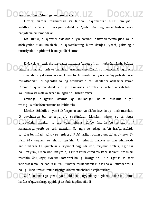savodxonlikni o'stirishga yordam beradi.
Hozirgi   vaqtda   izlanuvchan   va   tajribali   o'qituvchilar   bilish   faoliyatini
jadallashtirishda ta lim jarayonini didaktik o'yinlar bilan uyg unlashtirib samarali 
natijalarga erishmoqdalar.
Ma lumki,   o qituvchi   didaktik   o yin   darslarni   o'tkazish   uchun   juda   ko p	
   
adabiyotlar   bilan   tanishishi,   o quvchilaming   bilim   darajasi,   yoshi,   psixologik	

xususiyatlari, iqtidorini hisobga olishi zarur.
Didaktik   o yinli   darslar   yangi   mavzuni   bayon   qilish,   mustahkamlash,   bolalar	

bilimini  sinab ko rish va baholash jarayonida qo llanilishi  mumkin. O qituvchi	
  
o quvchilarni   yakkama-yakka,   keyinchalik   guruhli   o yinlarga   tayyorlashi,   ular	
 
muvaffaqiyatli   chiqqanidan   so ng   ommaviy   o yin   darslarini   o'tkazishi   kerak.	
 
Chunki   o quvchilar   didaktik   o yin   darslarida   ishtirok   etish   uchun   kerakli   bilim,	
 
ko nikma va malakalarni egallagan bo lishlari zarur.	
 
Savodga   o rgatish   davrida   qo llaniladigan   ba zi   didaktik   o yin	
   
mashg ulotlaridan namunalar keltiramiz:	

Mazkur didaktik o yinni alifbegacha davr va alifbe davrida qo llash mumkin.	
 
O quvchilarga   bir   so z   o qib   eshittiriladi.   Masalan:  	
   «Ism»   so zi.   Agar	
o quvchilar   mazkur   so zni   yoza   olsalar,   alifbe   davrida   bu   so zni   sinf	
  
xattaxtasiga   yozib   qo yish   mumkin.   So ngra   so zdagi   har   bir   harfga   alohida	
  
so zlar toptiriladi. 	
 «Ism»  so zidagi  	 I, S, M   harflari uchun o'quvchilar:   I - ilon, S -
sigir,   M   -   maymun   so zlarini   topadilar.   O qituvchi   mazkur   so zlar   ishtirokida	
  
gap   tuzdiradi.   O quvchilar   «Hayvonot   bog ida   ilon,   maymun   bo'ladi,   sigir   esa	
 
bo lmaydi»,   «Men   ilon,   maymun,   sigir   rasmini   chizdim»   kabi   gaplami   tuzishlari	

mumkin.   Ilon,   sigir,   maymun   so'zlarini   bo g inlarga   bo lib   o rgatish,   so zlar	
    
tarkibidagi   unlilar   haqidagi   ma lumotni   mustahkamlash   asosida   o quvchilaming	
 
bo g in va tovush munosabatiga oid tushunchalari rivojlantiriladi.	
 
Sinf   xattaxtasiga   yozib   yoki   oldindan   tayyorlangan   plakat   holatida   kesma
harflar o‘quvchilarga quyidagi tartibda taqdim etiladi: 