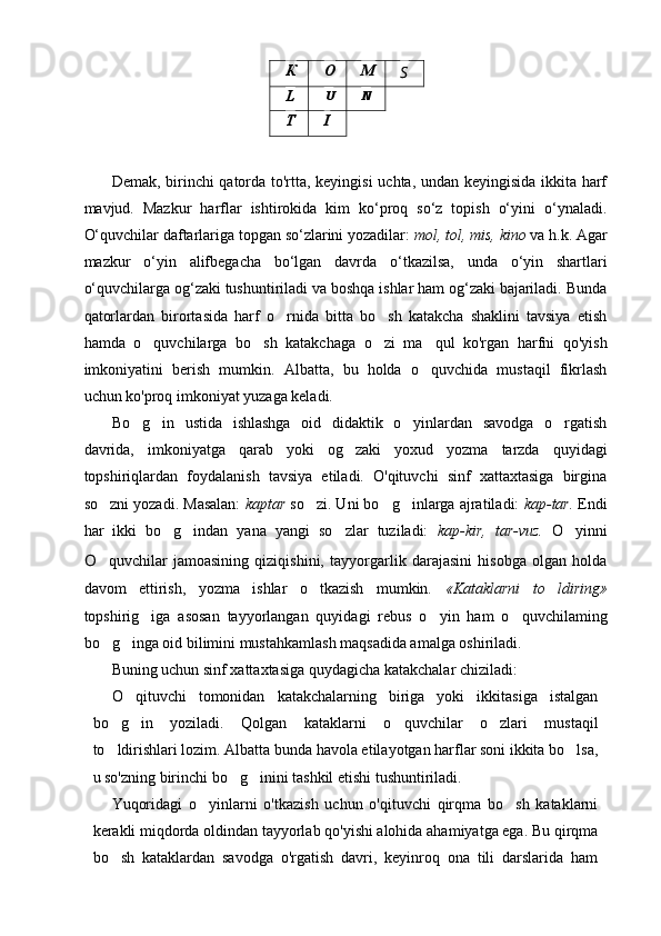 Demak, birinchi qatorda to'rtta, keyingisi  uchta, undan keyingisida ikkita harf
mavjud.   Mazkur   harflar   ishtirokida   kim   ko‘proq   so‘z   topish   o‘yini   o‘ynaladi.
O‘quvchilar daftarlariga topgan so‘zlarini yozadilar:  mol, tol, mis, kino  va h.k. Agar
mazkur   о ‘yin   alifbegacha   bo‘lgan   davrda   o‘tkazilsa,   unda   o‘yin   shartlari
o‘quvchilarga og‘zaki tushuntiriladi va boshqa ishlar ham og‘zaki bajariladi. Bunda
qatorlardan   birortasida   harf   o rnida   bitta   bo sh   katakcha   shaklini   tavsiya   etish 
hamda   o quvchilarga   bo sh   katakchaga   o zi   ma qul   ko'rgan   harfni   qo'yish	
   
imkoniyatini   berish   mumkin.   Albatta,   bu   holda   o quvchida   mustaqil   fikrlash	

uchun ko'proq imkoniyat yuzaga keladi.
Bo g in   ustida   ishlashga   oid   didaktik   o yinlardan   savodga   o rgatish	
   
davrida,   imkoniyatga   qarab   yoki   og zaki   yoxud   yozma   tarzda   quyidagi	

topshiriqlardan   foydalanish   tavsiya   etiladi.   O'qituvchi   sinf   xattaxtasiga   birgina
so zni yozadi. Masalan: 	
 kaptar  so zi. Uni bo g inlarga ajratiladi: 	   kap-tar.  Endi
har   ikki   bo g indan   yana   yangi   so zlar   tuziladi:  	
   kap-kir,   tar-vuz.   O yinni	
O quvchilar   jamoasining   qiziqishini,   tayyorgarlik   darajasini   hisobga   olgan   holda	

davom   ettirish,   yozma   ishlar   o tkazish   mumkin.  	
 « Kataklarni   to ldiring»	
topshirig iga   asosan   tayyorlangan   quyidagi   rebus   o yin   ham   o quvchilaming	
  
bo g inga oid bilimini mustahkamlash maqsadida amalga oshiriladi.	
 
Buning uchun sinf xattaxtasiga quydagicha katakchalar chiziladi:
O qituvchi   tomonidan   katakchalarning   biriga   yoki   ikkitasiga   istalgan	

bo g in   yoziladi.   Qolgan   kataklarni   o quvchilar   o zlari   mustaqil	
   
to ldirishlari lozim. Albatta bunda havola etilayotgan harflar soni ikkita bo lsa,
 
u so'zning birinchi bo g inini tashkil etishi tushuntiriladi.	
 
Yuqoridagi   o yinlarni   o'tkazish   uchun   o'qituvchi   qirqma   bo sh   kataklarni	
 
kerakli miqdorda oldindan tayyorlab qo'yishi alohida ahamiyatga ega. Bu qirqma
bo sh   kataklardan   savodga   o'rgatish   davri,   keyinroq   ona   tili   darslarida   ham	
 К О M
S
L U N
T I 