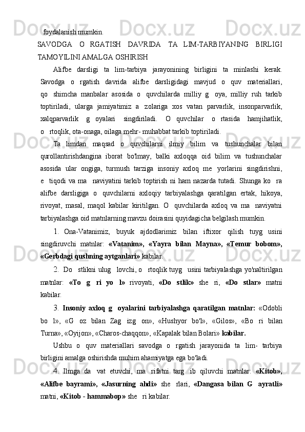 foydalanish mumkin.
SAVODGA   O RGATISH   DAVRIDA   TA LIM-TARBIYANING   BIRLIGI 
TAMOYILINI AMALGA OSHIRISH
Alifbe   darsligi   ta lim-tarbiya   jarayonining   birligini   ta minlashi   kerak.	
 
Savodga   o rgatish   davrida   alifbe   darsligidagi   mavjud   o quv   materiallari,	
 
qo shimcha   manbalar   asosida   o quvchilarda   milliy   g oya,   milliy   ruh   tarkib	
  
toptiriladi,   ularga   jamiyatimiz   a zolariga   xos   vatan   parvarlik,   insonparvarlik,	

xalqparvarlik   g oyalari   singdiriladi.   O quvchilar   o rtasida   hamjihatlik,	
  
o rtoqlik, ota-onaga, oilaga mehr- muhabbat tarkib toptiriladi.	

Ta limdan   maqsad   o quvchilarni   ilmiy   bilim   va   tushunchalar   bilan	
 
qurollantirishdangina   iborat   bo'lmay,   balki   axloqqa   oid   bilim   va   tushunchalar
asosida   ular   ongiga,   turmush   tarziga   insoniy   axloq   me yorlarini   singdirishni,	

e tiqodi   va   ma naviyatini   tarkib   toptirish   ni   ham   nazarda   tutadi.   Shunga   ko ra	
  
alifbe   darsligiga   o quvchilarni   axloqiy   tarbiyalashga   qaratilgan   ertak,   hikoya,	

rivoyat,   masal,   maqol   kabilar   kiritilgan.   O quvchilarda   axloq   va   ma naviyatni	
 
tarbiya lashga oid matnlarning mavzu doirasini quyidagicha belgilash mumkin.
1. Ona-Vatanimiz,   buyuk   ajdodlarimiz   bilan   iftixor   qilish   tuyg usini	

singdiruvchi   matnlar:   «Vatanim»,   «Yayra   bilan   Mayna»,   «Temur   bobom»,
«Gerbdagi qushning aytganlari»  kabilar.
2. Do stlikni ulug lovchi, o rtoqlik tuyg usini tarbiyalashga yo'naltirilgan	
   
matnlar:   «To g ri   yo l»  	
   rivoyati,   «Do stlik»  	 she ri,  	 «Do stlar»  	 matni
kabilar.
3. Insoniy   axloq   g oyalarini   tarbiyalashga   qaratilgan   matnlar:  	
 «Odobli
bo l»,   «G oz   bilan   Zag izg on»,   «Hushyor  	
    bo'l»,   «Gilos»,   «Bo ri   bilan	
Turna», «Oyijon», «Charos-chaqqon», «Kapalak bilan Bolari»  kabilar.
Ushbu   o quv   materiallari   savodga   o rgatish   jarayonida   ta lim-   tarbiya	
  
birligini amalga oshirishda muhim ahamiyatga ega bo'ladi.
4. Ilmga   da vat   etuvchi,   ma rifatni   targ ib   qiluvchi   matnlar:  	
   «Kitob»,
«Alifbe   bayrami»,   «Jasurning   ahdi»   she rlari,  	
 «Dangasa   bilan   G ayratli»	
matni,  «Kitob - hammabop»  she ri kabilar.	
 