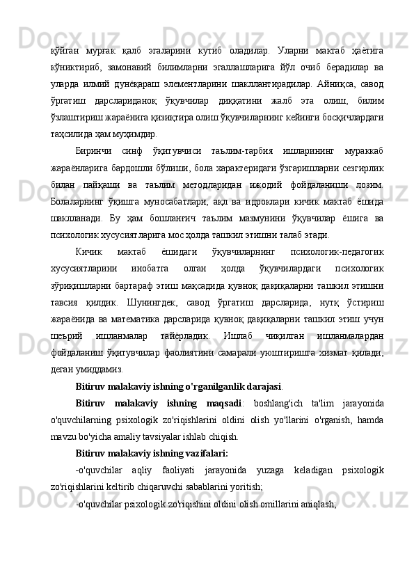 қўйган   мурғак   қалб   эгаларини   кутиб   оладилар.   Уларни   мактаб   ҳаётига
кўниктириб,   замонавий   билимларни   эгаллашларига   йўл   очиб   берадилар   ва
уларда   илмий   дунёқараш   элементларини   шакллантирадилар.   Айниқса,   савод
ўргатиш   дарслариданоқ   ўқувчилар   диққатини   жалб   эта   олиш,   билим
ўзлаштириш жараёнига қизиқтира олиш ўқувчиларнинг кейинги босқичлардаги
таҳсилида ҳам муҳимдир.
Биринчи   синф   ўқитувчиси   таълим-тарбия   ишларининг   мураккаб
жараёнларига бардошли бўлиши, бола характеридаги ўзгаришларни сезгирлик
б илан   пайқаши   ва   таълим   методларидан   ижодий   фойдаланиши   лозим.
Болаларнинг   ўқишга   муносабатлари,   ақл   ва   идроклари   кичик   мактаб   ёшида
шаклланади.   Бу   ҳам   бошланғич   таълим   мазмунини   ўқувчилар   ёшига   ва
психологик хусусиятларига мос ҳолда ташкил этишни талаб этади. 
Кичик   мактаб   ёшидаги   ўқувчиларнинг   психологик-педагогик
хусусиятларини   инобатга   олган   ҳолда   ўқувчилардаги   психологик
зўриқишларни   бартараф   этиш   мақсадида   қувноқ   дақиқаларни   ташкил   этишни
тавсия   қилдик.   Шунингдек,   савод   ўргатиш   дарсларида,   нутқ   ўстириш
жараёнида   ва   математика   дарсларида   қувноқ   дақиқаларни   ташкил   этиш   учун
шеърий   ишланмалар   тайёрладик.   Ишлаб   чиқилган   ишланмалардан
фойдаланиш   ўқитувчилар   фаолиятини   самарали   уюштиришга   хизмат   қилади,
деган умиддамиз.
Bitiruv malakaviy ishning o'rganilganlik darajasi .
Bitiruv   malakaviy   ishning   maqsadi :   boshlang'ich   ta'lim   jarayonida
o'quvchilarning   psixologik   zo'riqishlarini   oldini   olish   yo'llarini   o'rganish,   hamda
mavzu bo'yicha amaliy tavsiyalar ishlab chiqish.
Bitiruv malakaviy ishning vazifalari:
- o'quvchilar   aqliy   faoliyati   jarayonida   yuzaga   keladigan   psixologik
zo'riqishlarini keltirib chiqaruvchi sabablarini yoritish;
-o'quvchilar psixologik zo'riqishini oldini olish omillarini aniqlash; 