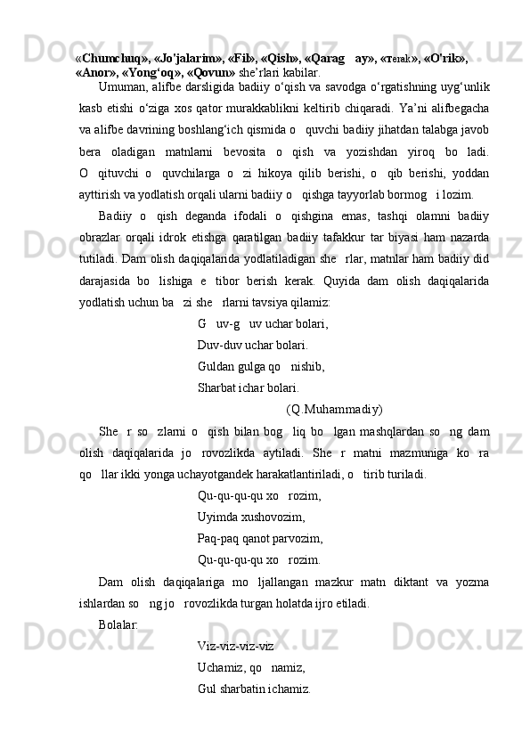« Chumchuq», «Jo'jalarim», «Fil», «Qish», «Qarag ay», « т erak », «O'rik», 
« А nor», «Yong‘oq», «Qovun»   she’rlari kabilar.
Umuman, alifbe darsligida badiiy   о ‘qish va savodga o‘rgatishning uyg‘unlik
kasb   etishi   o‘ziga   xos   qator   murakkablikni   keltirib   chiqaradi.   Ya’ni   alifbegacha
va alifbe davrining boshlang‘ich qismida o quvchi badiiy jihatdan talabga javob	

bera   oladigan   matnlarni   bevosita   o qish   va   yozishdan   yiroq   bo ladi.	
 
O qituvchi   o quvchilarga   o zi   hikoya   qilib   berishi,   o qib   berishi,   yoddan	
   
ayttirish va yodlatish orqali ularni badiiy o qishga tayyorlab bormog i lozim.	
 
Badiiy   o qish   deganda   ifodali   o qishgina   emas,   tashqi   olamni   badiiy	
 
obrazlar   orqali   idrok   etishga   qaratilgan   badiiy   tafakkur   tar   biyasi   ham   nazarda
tutiladi. Dam olish daqiqalarida yodlatiladigan she rlar, matnlar ham badiiy did	

darajasida   bo lishiga   e tibor   berish   kerak.   Quyida   dam   olish   daqiqalarida	
 
yodlatish uchun ba zi she rlarni tavsiya qilamiz:	
 
G uv-g uv uchar bolari,	
 
Duv-duv uchar bolari.
Guldan gulga qo nishib,	

Sharbat ichar bolari.
(Q.Muhammadiy)
She r   so zlarni   o qish   bilan   bog liq   bo lgan   mashqlardan   so ng   dam	
     
olish   daqiqalarida   jo rovozlikda   aytiladi.   She r   matni   mazmuniga   ko ra	
  
qo llar ikki yonga uchayotgandek harakatlantiriladi, o tirib turiladi.	
 
Qu-qu-qu-qu xo rozim,	

Uyimda xushovozim,
Paq-paq qanot parvozim,
Qu-qu-qu-qu xo rozim.

Dam   olish   daqiqalariga   mo ljallangan   mazkur   matn   diktant   va   yozma	

ishlardan so ng jo rovozlikda turgan holatda ijro etiladi.	
 
Bolalar:
Viz-viz-viz-viz 
Uchamiz, qo namiz,	

Gul sharbatin ichamiz. 