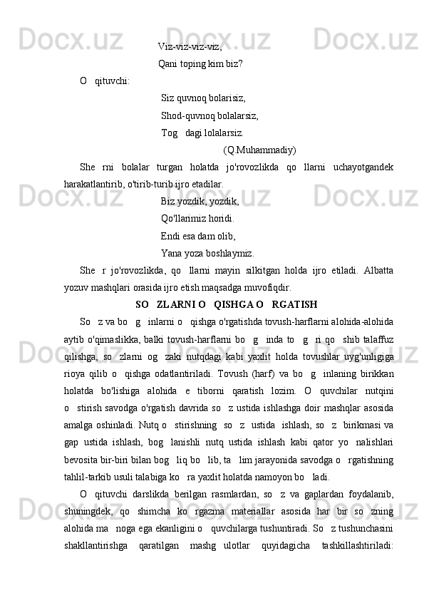 Viz-viz-viz-viz,
Qani toping kim biz?
O qituvchi:
Siz quvnoq bolarisiz,
Shod-quvnoq bolalarsiz,
Tog dagi lolalarsiz.	

(Q.Muhammadiy)
She rni   bolalar   turgan   holatda   jo'rovozlikda   qo llarni   uchayotgandek	
 
harakatlantirib, o'tirib-turib ijro etadilar.
Biz yozdik, yozdik,
Qo'llarimiz horidi.
Endi esa dam olib,
Yana yoza boshlaymiz.
She r   jo'rovozlikda,   qo llarni   mayin   silkitgan   holda   ijro   etiladi.   Albatta
 
yozuv mashqlari orasida ijro etish maqsadga muvofiqdir.
                              SO ZLARNI O QISHGA O RGATISH	
  
So z va bo g inlarni o qishga o'rgatishda tovush-harflarni alohida-alohida	
   
aytib o'qimaslikka,  balki  tovush-harflarni  bo g inda  to g ri  qo shib talaffuz	
    
qilishga,   so zlarni   og zaki   nutqdagi   kabi   yaxlit   hol	
  da   tovushlar   uyg'unligiga
rioya   qilib   o qishga   odatlantiriladi.   To
 vush   (harf)   va   bo g inlaning   birikkan	 
holatda   bo'lishiga   alohida   e tiborni   qaratish   lozim.   O quvchilar   nutqini	
 
o stirish savodga  o'rgatish davrida so z  ustida ishlashga  doir  mashqlar  asosida	
 
amalga oshinladi. Nutq o stirishning   so z   ustida   ishlash, so z   birikmasi va	
  
gap   ustida   ishlash,   bog lanishli   nutq   ustida   ishlash   kabi   qator   yo nalishlari
 
bevosita bir-biri bilan bog liq bo lib, ta lim jarayonida savodga o rgatishning
   
tahlil-tarkib usuli talabiga ko ra yaxlit holatda namoyon bo ladi.	
 
O qituvchi   darslikda   berilgan   rasmlardan,   so z   va   gaplardan   foydalanib,	
 
shuningdek,   qo shimcha   ko rgazma   materiallar   asosida   har   bir   so zning	
  
alohida ma noga ega ekanligini o quvchilarga tushuntiradi. So z tushunchasini	
  
shakllantirishga   qaratilgan   mashg ulotlar   quyidagicha   tashkillashtiriladi:	
 