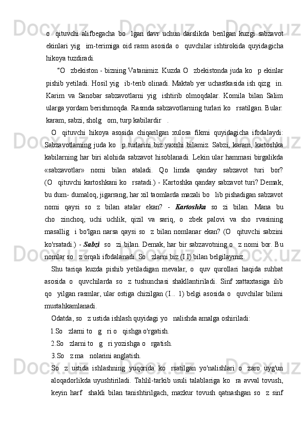 o qituvchi   alifbegacha   bo lgan   davr   uchun   darslikda   berilgan   kuzgi   sabzavot 
ekinlari   yig im-terimiga   oid   rasm   asosida   o quvchilar   ishtirokida   quyida	
  gicha
hikoya tuzdiradi.
O zbekiston - bizning Vatanimiz. Kuzda O zbekistonda juda 	
	  ko p ekinlar	
pishib yetiladi.   Hosil yig ib-terib olinadi. Maktab yer uchastkasida ish qizg in.	
 
Karim   va   Sanobar   sabzavotlarni   yig ishtirib   olmoqdalar.   Komila   bilan   Salim	

ularga yordam berishmoqda. Rasmda sabzavotlarning turlari ko rsatilgan. Bular:	

karam, sabzi, sholg om, turp kabilardir .	
 
O qituvchi   hikoya   asosida   chiqarilgan   xulosa   fikrni   quyidagicha   ifodalaydi:	

Sabzavotlarning   juda   ko p   turlarini   biz   yaxshi   bilamiz.   Sabzi,   karam,   kartoshka	

kabilarning  har  biri  alohida  sabzavot  hisoblanadi.  Lekin ular   hammasi   birgalikda
«sabzavotlar»   nomi   bilan   ataladi.   Qo limda   qanday   sabzavot   turi   bor?	

(O qituvchi kartoshkani ko rsatadi.) - Kartoshka qanday sabzavot turi? Demak,	
 
bu dum- dumaloq, jigarrang, har xil taomlarda mazali bo lib pishadigan sabzavot	

nomi   qaysi   so z   bilan   atalar   ekan?   -  	
 Kartoshka   so zi   bilan.   Mana   bu	
cho zinchoq,   uchi   uchlik,   qizil   va   sariq,   o zbek   palovi   va   sho rvasining	
  
masallig i   bo'lgan   narsa   qaysi   so z   bilan   nomlanar   ekan?   (O qituvchi   sabzini	
  
ko'rsatadi.) -   Sabzi    so zi bilan. Demak, har bir sabzavotning o z nomi bor. Bu	
 
nomlar so z orqali ifodalanadi. So zlarni biz (I I) bilan belgilaymiz.	
 
Shu   tariqa   kuzda   pishib   yetiladigan   mevalar,   o quv   qurollari   haqida   suhbat	

asosida   o quvchilarda   so z   tushunchasi   shakllantiriladi.   Sinf   xattaxtasiga   ilib	
 
qo yilgan rasmlar, ular  ostiga chizilgan (I... 1) belgi asosida  o quvchilar bilimi	
 
mustahkamlanadi.
Odatda, so z ustida ishlash quyidagi yo nalishda amalga oshiriladi:	
 
l.So zlarni to g ri o qishga o'rgatish.	
   
    2.So zlarni to g ri yozishga o rgatish.
   
3.So z ma nolarini anglatish.
 
So z   ustida   ishlashning   yuqorida   ko rsatilgan   yo'nalishlari   o zaro   uyg'un	
  
aloqadorlikda   uyushtiriladi.   Tahlil-tarkib   usuli   talablariga   ko ra   avval   tovush,	

keyin   harf     shakli   bilan   tanishtirilgach,   mazkur   tovush   qatnashgan   so z   sinf	
 