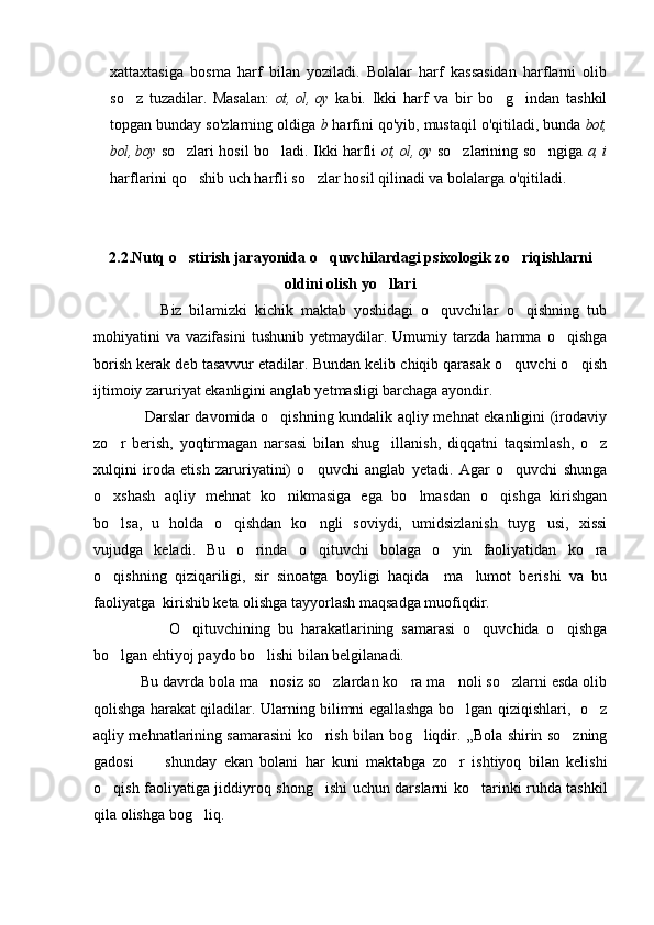 xattaxtasiga   bosma   harf   bilan   yoziladi.   Bolalar   harf   kassasidan   harflarni   olib
so z   tuzadilar.   Masalan:   ot, ol, oy   kabi.   Ikki   harf   va   bir   bo g indan   tashkil	 
topgan bunday so'zlarning oldiga  b  harfini qo'yib, mustaqil o'qitiladi, bunda  bot,
bol, boy  so zlari hosil bo ladi. Ikki harfli  	
  ot, ol, oy   so zlarining so ngiga  	  a, i
harflarini qo shib uch harfli so zlar hosil qilinadi va bolalarga 	
  o'qitiladi.
2.2. Nutq o stirish jarayonida o quvchilardagi psixologik zo riqishlarni
  
oldini olish yo llari	

                  Biz   bilamizki   kichik   maktab   yoshidagi   o quvchilar   o qishning   tub	
 
mohiyatini   va   vazifasini   tushunib   yetmaydilar.   Umumiy   tarzda   hamma   o qishga	

borish kerak deb tasavvur etadilar. Bundan kelib chiqib qarasak o quvchi o qish	
 
ijtimoiy zaruriyat ekanligini anglab yetmasligi barchaga ayondir.
                   Darslar davomida o qishning kundalik aqliy mehnat ekanligini (irodaviy	

zo r   berish,   yoqtirmagan   narsasi   bilan   shug illanish,   diqqatni   taqsimlash,   o z	
  
xulqini   iroda   etish   zaruriyatini)   o quvchi   anglab   yetadi.   Agar   o quvchi   shunga	
 
o xshash   aqliy   mehnat   ko nikmasiga   ega   bo lmasdan   o qishga   kirishgan	
   
bo lsa,   u   holda   o qishdan   ko ngli   soviydi,   umidsizlanish   tuyg usi,   xissi
   
vujudga   keladi.   Bu   o rinda   o qituvchi   bolaga   o yin   faoliyatidan   ko ra	
   
o qishning   qiziqariligi,   sir   sinoatga   boyligi   haqida     ma lumot   berishi   va   bu	
 
faoliyatga  kirishib keta olishga tayyorlash maqsadga muofiqdir.
                    O qituvchining   bu   harakatlarining   samarasi   o quvchida   o qishga	
  
bo lgan ehtiyoj paydo bo lishi bilan belgilanadi.	
 
           Bu davrda bola ma nosiz so zlardan ko ra ma noli so zlarni esda olib	
    
qolishga harakat qiladilar. Ularning bilimni egallashga bo lgan qiziqishlari,   o z	
 
aqliy mehnatlarining samarasini ko rish bilan bog liqdir. ,,Bola shirin so zning	
  
gadosi   shunday   ekan   bolani   har   kuni   maktabga   zo r   ishtiyoq   bilan   kelishi	
 
o qish faoliyatiga jiddiyroq shong ishi uchun darslarni ko tarinki ruhda tashkil	
  
qila olishga bog liq. 	
 