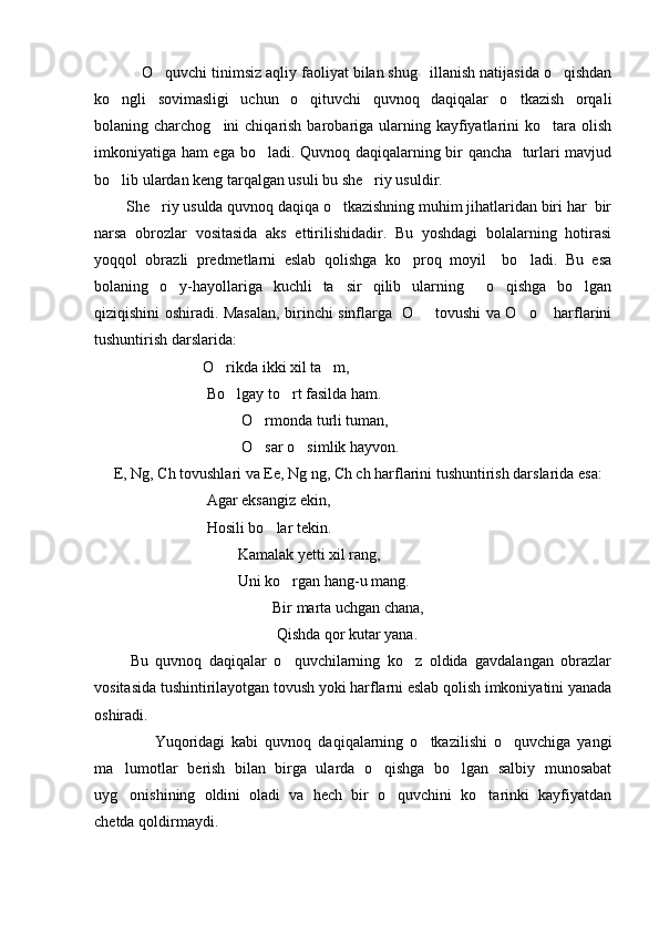            O quvchi tinimsiz aqliy faoliyat bilan shug illanish natijasida o qishdan  
ko ngli   sovimasligi   uchun   o qituvchi   quvnoq   daqiqalar   o tkazish   orqali	
  
bolaning charchog ini   chiqarish  barobariga  ularning  kayfiyatlarini  ko tara  olish	
 
imkoniyatiga ham ega bo ladi. Quvnoq daqiqalarning bir qancha   turlari mavjud	

bo lib ulardan keng tarqalgan usuli bu she riy usuldir.	
 
        She riy usulda quvnoq daqiqa o tkazishning muhim jihatlaridan biri har  bir	
 
narsa   obrozlar   vositasida   aks   ettirilishidadir.   Bu   yoshdagi   bolalarning   hotirasi
yoqqol   obrazli   predmetlarni   eslab   qolishga   ko proq   moyil     bo ladi.   Bu   esa	
 
bolaning   o y-hayollariga   kuchli   ta sir   qilib   ularning     o qishga   bo lgan	
   
qiziqishini oshiradi.   Masalan, birinchi sinflarga   O    tovushi va O o  harflarini	
  
tushuntirish darslarida:
                            O rikda ikki xil ta m,	
 
                             Bo lgay to rt fasilda ham.
 
                                       O rmonda turli tuman,	

                                      O sar o simlik hayvon.
 
     E, Ng, Ch tovushlari va Ee, Ng ng, Ch ch harflarini tushuntirish darslarida esa:
                             Agar eksangiz ekin,
                             Hosili bo lar tekin.	

                                     Kamalak yet ti  xil rang,
                                     Uni ko rgan hang-u mang.	

                                               Bir marta uchgan chana,
                                               Qishda qor kutar yana.
          Bu   quvnoq   daqiqalar   o quvchilarning   ko z   oldida   gavdalangan   obrazlar
 
vositasida tushintirilayotgan tovush yoki harflarni eslab qolish imkoniyatini yanada
oshiradi.
                  Yuqoridagi   kabi   quvnoq   daqiqalarning   o tkazilishi   o quvchiga   yangi	
 
ma lumotlar   berish   bilan   birga   ularda   o qishga   bo lgan   salbiy   munosabat	
  
uyg onishining   oldini   oladi   va   hech   bir   o quvchini   ko tarinki   kayfiyatdan
  
chetda qoldirmaydi. 