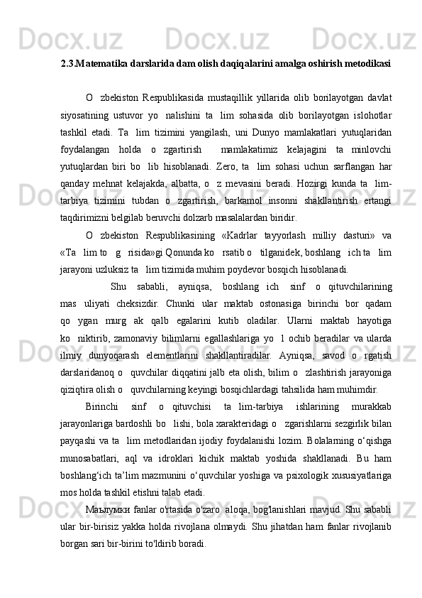 2.3. Matematika darslarida dam olish daqiqalarini amalga oshirish metodikasi
O zbekiston   Respublikasida   mustaqillik   yillarida   olib   borilayotgan   davlat
siyosatining   ustuvor   yo nalishini   ta lim   sohasida   olib   borilayotgan   islohotlar	
 
tashkil   etadi.   Ta lim   tizimini   yangilash,   uni   Dunyo   mamlakatlari   yutuqlaridan	

foydalangan   holda   o zgartirish     mamlakatimiz   kelajagini   ta minlovchi	
 
yutuqlardan   biri   bo lib   hisoblanadi.   Zero,   ta lim   sohasi   uchun   sarflangan   har	
 
qanday   mehnat   kelajakda,   albatta,   o z   mevasini   beradi.   Hozirgi   kunda   ta lim-	
 
tarbiya   tizimini   tubdan   o zgartirish,   barkamol   insonni   shakllantirish   ertangi	

taqdirimizni belgilab beruvchi dolzarb masalalardan biridir.
O zbekiston   Respublikasining   «Kadrlar   tayyorlash   milliy   dasturi»   va	

«Ta lim to g risida»gi Qonunda ko rsatib o tilganidek, boshlang ich ta lim	
      
jarayoni uzluksiz ta lim tizimida muhim poydevor bosqich hisoblanadi.	

Shu   sababli,   ayniqsa,   boshlang ich   sinf   o qituvchilarining	
 
mas uliyati   cheksizdir.   Chunki   ular   maktab   ostonasiga   birinchi   bor   qadam	

qo ygan   murg ak   qalb   egalarini   kutib   oladilar.   Ularni   maktab   hayotiga
 
ko niktirib,   zamonaviy   bilimlarni   egallashlariga   yo l   ochib   beradilar   va   ularda
 
ilmiy   dunyoqarash   elementlarini   shakllantiradilar.   Ayniqsa,   savod   o rgatish	

darslaridanoq o quvchilar diqqatini jalb eta olish, bilim o zlashtirish jarayoniga	
 
qiziqtira olish o quvchilarning keyingi bosqichlardagi tahsilida ham muhimdir.

Birinchi   sinf   o qituvchisi   ta lim-tarbiya   ishlarining   murakkab	
 
jarayonlariga bardoshli bo lishi, bola xarakteridagi o zgarishlarni sezgirlik bilan
 
payqashi  va ta lim  metodlaridan ijodiy foydalanishi  lozim. Bolalarning o‘qishga	

munosabatlari,   aql   va   idroklari   kichik   maktab   yoshida   shakllanadi.   Bu   ham
boshlang‘ich ta’lim  mazmunini  o‘quvchilar yoshiga va psixologik xususiyatlariga
mos holda tashkil etishni talab etadi. 
Маълумки fanlar o'rtasida o'zaro   aloqa, bog'lanishlari mavjud. Shu sababli
ular  bir-birisiz  yakka holda rivojlana  olmaydi.  Shu jihatdan ham  fanlar  rivojlanib
borgan sari bir-birini to'ldirib boradi. 