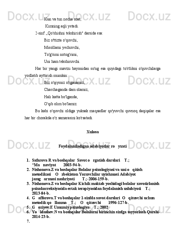           Kun va tun necha soat,
          Kimning aqli yetadi.
2-sinf ,,Qo'shishni tekshirish'' darsida esa :
         Biz o'ttizta o'quvchi,
         Misollarni yechuvchi,
         To'g'rimi notog'rimi,
         Uni ham tekshiruvchi.
Har   bir   yangi   mavzu   bayonidan   so'ng   esa   quyidagi   to'rtlikni   o'quvchilarga
yodlatib ayttirish mumkin:
         Biz o'qiymiz o'rganamiz,
         Charchaganda dam olamiz,
         Hali katta bo'lganda,
         O'qib olim bo'lamiz.
Bu   kabi   o'quvchi   oldiga   yuksak   maqsadlar   qo'yuvchi   quvnoq  daqiqalar   esa
har bir chorakda o'z samarasini ko'rsatadi.
Xulosa
Foydalaniladigan adabiyotlar ro yxati
1. Safarova R  va boshqalar   Savot o rgatish darslari  T.; 	
 
“ Ma nav	
 i yat  2003-94-b.	
2. Nishonova.Z va boshqalar Bolalar psixologiyasi va uni o qitish 	

metodikasi  O zbekiston Yozuvchilar uyishmasi Adabiyot 	
 
jamg armasi nashriyoti   T.;-2006-159-b.	
  
3. Nishonova.Z va boshqalar Kichik maktab yoshidagi bolalar xavotirlanish 
psixokorreksiyasida ertak terapiyasidan foydalanish uslubiyoti  T.; 	

2013-84-b.
4. G afforova.T va boshqalar 1-sinfda savot darslari  O qituvchi uchun 	
 
metodik qo llanma  T.;  O qituvchi  1996-127-b.	
    
5. G oziyev.E Umumiy psixologiya  T.; 2002	
 
6. Yo ldashev.N va boshqalar Bolalarni birinchin sinfga tayyorlash Qarshi-

2014-23-b.  
7. 