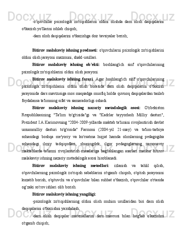 -o'quvchilar   psixologik   zo'riqishlarini   oldini   olishda   dam   olish   daqiqalarini
o'tkazish yo'llarini ishlab chiqish;
-dam olish daqiqalarini o'tkazishga doir tavsiyalar berish;
Bitiruv malakaviy ishning predmeti:   o'quvchilarni psixologik zo'riqishlarini
oldini olish jarayoni mazmuni, shakl-usullari.
Bitiruv   malakaviy   ishning   ob'ekti:   boshlang'ich   sinf   o'quvchilarining
psixologik zo'riqishlarini oldini olish jarayoni.
Bitiruv   malakaviy   ishning   farazi.   Agar   boshlang'ich   sinf   o'quvchilarining
psixologik   zo'riqishlarini   oldini   olish   borasida   dam   olish   daqiqalarini   o'tkazish
jarayonida dars mavzusiga mos maqsadga muofiq holda quvnoq daqiqalardan tanlab
foydalansa ta'limning sifat va samaradorligi oshadi.
Bitiruv   malakaviy   ishning   nazariy   metadalogik   asosi:   O'zbekiston
Respublikasining   ''Ta'lim   to'g'risida''gi   va   ''Kadrlar   tayyorlash   Milliy   dasturi'',
Prezident I.A.Karimovning ''2004-2009-yillarda maktab ta'limini rivojlantirish davlat
umummilliy   dasturi   to'g'risida''   Farmoni   (2004-yil   21-may)   va   ta'lim-tarbiya
sohasidagi   boshqa   me'yoriy   va   ko'rsatma   hujjat   hamda   olimlarning   pedagogika
sohasidagi   ilmiy   tadqiqodlari,   shuningdek,   ilgor   pedagoglarning   zamonaviy
maktablarda   ta'limni   rivojlantirish   masalariga   bag'ishlangan   asarlari   maskur   bitiruv
malakaviy ishning nazariy metadalogik asosi hisoblanadi.
Bitiruv   malakaviy   ishning   metodlari:   izlanish   va   tahlil   qilish,
o'quvchilarning   psixologik   zo'riqish   sabablarini   o'rganib   chiqish,   o'qitish   jarayonini
kuzatib borish, o'qituvchi va o'quvchilar bilan suhbat  o'tkazish, o'quvchilar o'rtasida
og’zaki so'rov ishlari olib borish.
Bitiruv malakaviy ishning yangiligi: 
-psixologik   zo'riqishlarning   oldini   olish   muhim   usullaridan   biri   dam   olish
daqiqalarini o'tkazishni yaxshilash;
-dam   olish   daqiqalar   materiallarini   dars   mavsusi   bilan   bog'lab   o'kazishni
o'rganib chiqish; 