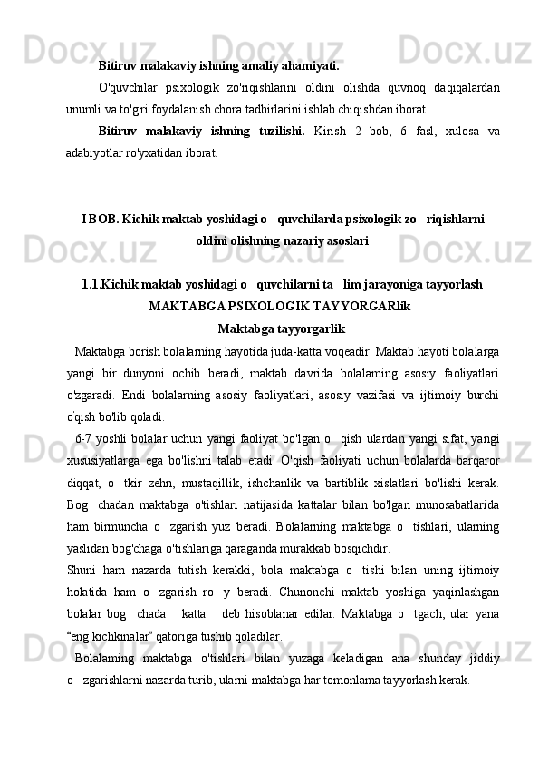Bitiruv malakaviy ishning amaliy ahamiyati.
O'quvchilar   psixologik   zo'riqishlarini   oldini   olishda   quvnoq   daqiqalardan
unumli va to'g'ri foydalanish chora tadbirlarini ishlab chiqishdan iborat.
Bitiruv   malakaviy   ishning   tuzilishi.   Kirish   2   bob,   6   fasl,   xulosa   va
adabiyotlar ro'yxatidan iborat.
 
I BOB. Kichik maktab yoshidagi o quvchilarda psixologik zo riqishlarni 
oldini olishning nazariy asoslari  
1.1.Kichik maktab yoshidagi o quvchilarni ta lim jarayoniga tayyorlash	
 
MAKTABGA PSIXOLOGIK TAYYORGARlik  
  Maktabga tayyorgarlik
Maktabga borish bolalarning hayotida juda-katta voqeadir. Maktab hayoti bolalarga
yangi   bir   dunyoni   ochib   beradi,   maktab   davrida   bolalaming   asosiy   faoliyatlari
o'zgaradi.   Endi   bolalarning   asosiy   faoliyatlari,   asosiy   vazifasi   va   ijtimoiy   burchi
o '
qish bo'lib qoladi.
6-7   yoshli   bolalar   uchun   yangi   faoliyat   bo'lgan   o qish   ulardan  yangi   sifat,   yangi	

xususiyatlarga   ega   bo'lishni   talab   etadi.   O'qish   faoliyati   uchun   bolalarda   barqaror
diqqat,   o tkir   zehn,   mustaqillik,   ishchanlik   va   bartiblik   xislatlari   bo'lishi   kerak.	

Bog chadan   maktabga   o'tishlari   natijasida   kattalar   bilan   bo'lgan   munosabatlarida	

ham   birmuncha   o zgarish   yuz   beradi.   Bolalarning   maktabga   o tishlari,   ularning	
 
yaslidan bog'chaga o'tishlariga qaraganda murakkab bosqichdir.
Shuni   ham   nazarda   tutish   kerakki,   bola   maktabga   o tishi   bilan   uning   ijtimoiy	

holatida   ham   o zgarish   ro y   beradi.   Chunonchi   maktab   yoshiga   yaqinlashgan	
 
bolalar   bog chada   katta   deb   hisoblanar   edilar.   Maktabga   o tgach,   ular   yana	
   
eng kichkinalar  qatoriga tushib qoladilar.	
 
Bolalaming   maktabga   o'tishlari   bilan   yuzaga   keladigan   ana   shunday   jiddiy
o zgarishlarni nazarda turib, ularni maktabga har tomonlama tayyorlash kerak.
 