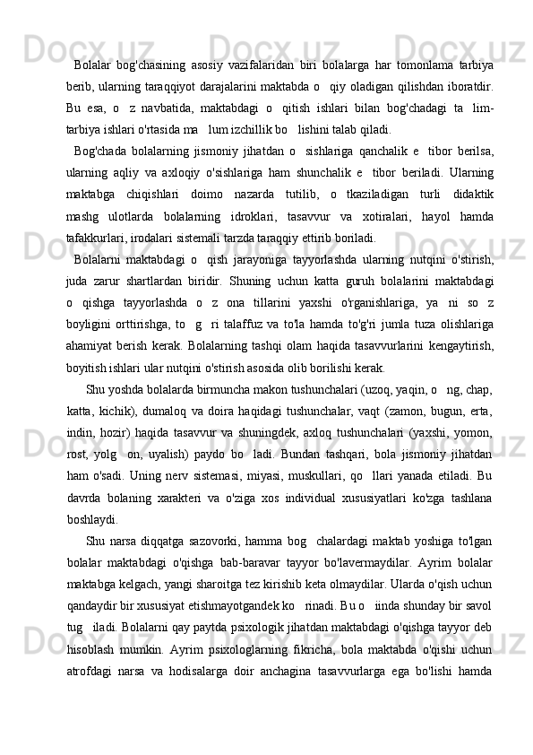 Bolalar   bog'chasining   asosiy   vazifalaridan   biri   bolalarga   har   tomonlama   tarbiya
berib, ularning taraqqiyot darajalarini maktabda o qiy oladigan qilishdan iboratdir.
Bu   esa,   o z   navbatida,   maktabdagi   o qitish   ishlari   bilan   bog'chadagi   ta lim-	
  
tarbiya ishlari o'rtasida ma lum izchillik bo lishini talab qiladi.	
 
Bog'chada   bolalarning   jismoniy   jihatdan   o sishlariga   qanchalik   e tibor   berilsa,	
 
ularning   aqliy   va   axloqiy   o'sishlariga   ham   shunchalik   e tibor   beriladi.   Ularning	

maktabga   chiqishlari   doimo   nazarda   tutilib,   o tkaziladigan   turli   didaktik	

mashg ulotlarda   bolalarning   idroklari,   tasavvur   va   xotiralari,   hayol   hamda	

tafakkurlari, irodalari sistemali tarzda taraqqiy ettirib boriladi.
Bolalarni   maktabdagi   o qish   jarayoniga   tayyorlashda   ularning   nutqini   o'stirish,	

juda   zarur   shartlardan   biridir.   Shuning   uchun   katta   guruh   bolalarini   maktabdagi
o qishga   tayyorlashda   o z   ona   tillarini   yaxshi   o'rganishlariga,   ya ni   so z	
   
boyligini   orttirishga,   to g ri   talaffuz   va   to'la   hamda   to'g'ri   jumla   tuza   olishlariga	
 
ahamiyat   berish   kerak.   Bolalarning   tashqi   olam   haqida   tasavvurlarini   kengaytirish,
boyitish ishlari ular nutqini o'stirish asosida olib borilishi kerak.
Shu yoshda bolalarda birmuncha makon tushunchalari (uzoq, yaqin, o ng, chap,	

katta,   kichik),   dumaloq   va   doira   haqidagi   tushunchalar,   vaqt   (zamon,   bugun,   erta,
indin,   hozir)   haqida   tasavvur   va   shuningdek,   axloq   tushunchalari   (yaxshi,   yomon,
rost,   yolg on,   uyalish)   paydo   bo ladi.   Bundan   tashqari,   bola   jismoniy   jihatdan	
 
ham   o'sadi.   Uning   nerv   sistemasi,   miyasi,   muskullari,   qo llari   yanada   etiladi.   Bu	

davrda   bolaning   xarakteri   va   o'ziga   xos   individual   xususiyatlari   ko'zga   tashlana
boshlaydi.
Shu   narsa   diqqatga   sazovorki,   hamma   bog chalardagi   maktab   yoshiga   to'lgan	

bolalar   maktabdagi   o'qishga   bab-baravar   tayyor   bo'lavermaydilar.   Ayrim   bolalar
maktabga kelgach, yangi sharoitga tez kirishib keta olmaydilar. Ularda o'qish uchun
qandaydir bir xususiyat etishmayotgandek ko rinadi. Bu o iinda shunday bir savol	
 
tug iladi. Bolalarni qay paytda psixologik jihatdan maktabdagi o'qishga tayyor deb	

hisoblash   mumkin.   Ayrim   psixologlarning   fikricha,   bola   maktabda   o'qishi   uchun
atrofdagi   narsa   va   hodisalarga   doir   anchagina   tasavvurlarga   ega   bo'lishi   hamda 