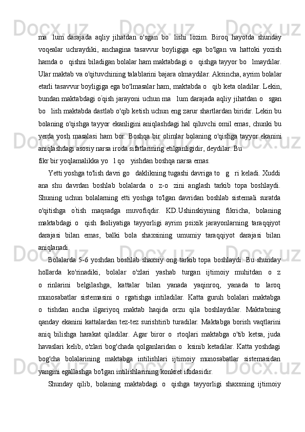 ma lum   darajada   aqliy   jihatdan   o'sgan   bo lishi   lozim.   Biroq   hayotda   shunday 
voqealar   uchraydiki,   anchagina   tasavvur   boyligiga   ega   bo'lgan   va   hattoki   yozish
hamda o qishni biladigan bolalar ham maktabdagi o qishga tayyor bo lmaydilar.	
  
Ular maktab va o'qituvchining talablarini bajara olmaydilar. Aksincha, ayrim bolalar
etarli tasavvur boyligiga ega bo'lmasalar ham, maktabda o qib keta oladilar. Lekin,	

bundan maktabdagi o '
qish jarayoni uchun ma lum darajada aqliy jihatdan o sgan	
 
bo lish maktabda dastlab o'qib ketish uchun eng zarur shartlardan biridir. Lekin bu	

bolaning o'qishga tayyor ekanligini aniqlashdagi hal qiluvchi omil emas, chunki bu
yerda yosh masalasi  ham  bor. Boshqa bir olimlar bolaning o'qishga tayyor ekanini
aniqlashdagi asosiy narsa iroda sifatlarining etilganligidir, deydilar. Bu
fikr bir yoqlamalikka yo l qo yishdan boshqa narsa emas.	
 
Yetti yoshga to'lish davri go daklikning tugashi davriga to g ri keladi. Xuddi	
  
ana   shu   davrdan   boshlab   bolalarda   o z-o zini   anglash   tarkib   topa   boshlaydi.	
 
Shuning   uchun   bolalarning   etti   yoshga   to'lgan   davridan   boshlab   sistemali   suratda
o'qitishga   o '
tish   maqsadga   muvofiqdir.   KD.Ushinskiyning   fikricha,   bolaning
maktabdagi   o qish   faoliyatiga   tayyorligi   ayrim   psixik   jarayonlarning   taraqqiyot	

darajasi   bilan   emas,   balki   bola   shaxsining   umumiy   taraqqiyot   darajasi   bilan
aniqlanadi.
Bolalarda   5-6   yoshdan   boshlab   shaxsiy   ong  tarkib  topa   boshlaydi.   Bu   shunday
hollarda   ko'rinadiki,   bolalar   o'zlari   yashab   turgan   ijtimoiy   muhitdan   o z	

o rinlarini   belgilashga,   kattalar   bilan   yanada   yaqinroq,   yanada   to laroq	
 
munosabatlar   sistemasini   o rgatishga   intiladilar.   Katta   guruh   bolalari   maktabga	

o tishdan   ancha   ilgariyoq   maktab   haqida   orzu   qila   boshlaydilar.   Maktabning	

qanday  ekanini  kattalardan  tez-tez  surishtirib  turadilar.  Maktabga  borish  vaqtlarini
aniq   bilishga   harakat   qiladilar.   Agar   biror   o rtoqlari   maktabga   o'tib   ketsa,   juda	

havaslari kelib, o'zlari bog'chada qolganlaridan o ksinib ketadilar. Katta yoshdagi	

bog'cha   bolalarining   maktabga   intilishlari   ijtimoiy   munosabatlar   sistemasidan
yangini egallashga bo'lgan intilishlarining konkret ifodasidir.
Shunday   qilib,   bolaning   maktabdagi   o qishga   tayyorligi   shaxsning   ijtimoiy	
 
