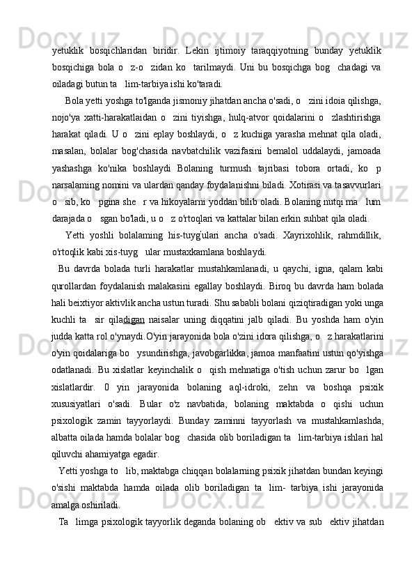 yetuklik   bosqichlaridan   biridir.   Lekin   ijtimoiy   taraqqiyotning   bunday   yetuklik
bosqichiga   bola   o z-o zidan   ko tarilmaydi.   Uni   bu   bosqichga   bog chadagi   va   
oiladagi butun ta lim-tarbiya ishi ko'taradi.

Bola yetti yoshga to'lganda jismoniy jihatdan ancha o'sadi, o zini idoia qilishga,	

nojo'ya   xatti-harakatlaidan   o zini   tiyishga,   hulq-atvor   qoidalarini   o zlashtirishga	
 
harakat  qiladi. U o zini  eplay boshlaydi,  o z kuchiga yarasha  mehnat  qila oladi,	
 
masalan,   bolalar   bog'chasida   navbatchilik   vazifasini   bemalol   uddalaydi,   jamoada
yashashga   ko'nika   boshlaydi   Bolaning   turmush   tajribasi   tobora   ortadi,   ko p	

narsalaming nomini va ulardan qanday foydalanishni biladi. Xotirasi va tasavvurlari
o sib, ko pgina she r va hikoyalarni yoddan bilib oladi. Bolaning nutqi ma lum	
   
darajada o sgan bo'ladi, u o z o'rtoqlari va kattalar bilan erkin suhbat qila oladi.	
 
Yetti   yoshli   bolalaming   his-tuyg '
ulari   ancha   o'sadi.   Xayrixohlik,   rahmdillik,
o'rtoqlik kabi xis-tuyg ular mustaxkamlana boshlaydi.	

Bu   davrda   bolada   turli   harakatlar   mustahkamlanadi,   u   qaychi,   igna,   qalam   kabi
qurollardan foydalanish malakasini  egallay boshlaydi.  Biroq bu davrda ham  bolada
hali beixtiyor aktivlik ancha ustun turadi. Shu sababli bolani qiziqtiradigan yoki unga
kuchli   ta sir   qila	
 digan   naisalar   uning   diqqatini   jalb   qiladi.   Bu   yoshda   ham   o'yin
judda katta rol o'ynaydi.O'yin jarayonida bola o'zini idora qilishga, o z harakatlarini	

o'yin qoidalariga bo ysundirishga, javobgarlikka, jamoa manfaatini ustun qo'yishga	

odatlanadi.   Bu   xislatlar   keyinchalik   o qish   mehnatiga   o'tish   uchun   zarur   bo lgan	
 
xislatlardir.   0 yin   jarayonida   bolaning   aql-idroki,   zehn   va   boshqa   psixik	

xususiyatlari   o'sadi.   Bular   o'z   navbatida,   bolaning   maktabda   o qishi   uchun	

psixologik   zamin   tayyorlaydi.   Bunday   zaminni   tayyorlash   va   mustahkamlashda,
albatta oilada hamda bolalar bog chasida olib boriladigan ta lim-tarbiya ishlari hal	
 
qiluvchi ahamiyatga egadir.
Yetti yoshga to lib, maktabga chiqqan bolalarning psixik jihatdan bundan keyingi	

o'sishi   maktabda   hamda   oilada   olib   boriladigan   ta lim-   tarbiya   ishi   jarayonida	

amalga oshiriladi.
Ta limga psixologik tayyorlik deganda bolaning ob ektiv va sub ektiv jihatdan	
   