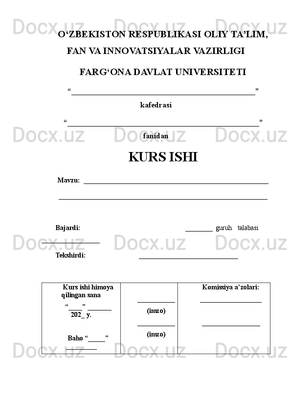 O‘ZBEKISTON RESPUBLIKASI OLIY TA’LIM,
FAN VA INNOVATSIYALAR VAZIRLIGI
FARG‘ONA DAVLAT UNIVERSITETI
“_______________________________________________”
kafedrasi
“_________________________________________________”
fanidan
KURS ISHI
Mavzu:   ______________________________________________________
_____________________________________________________________                                          
Bajardi:                                                                       ________   guru h     talabasi
_________________                                               
Tekshirdi:                                  _____________________________
Kurs ishi himoya
qilingan sana
“____” _______
202 _  y.
Baho “ _____ ”
_________ ___________
(imzo)
___________
(imzo) Komissiya a’zolari:
__________________
_________________ 