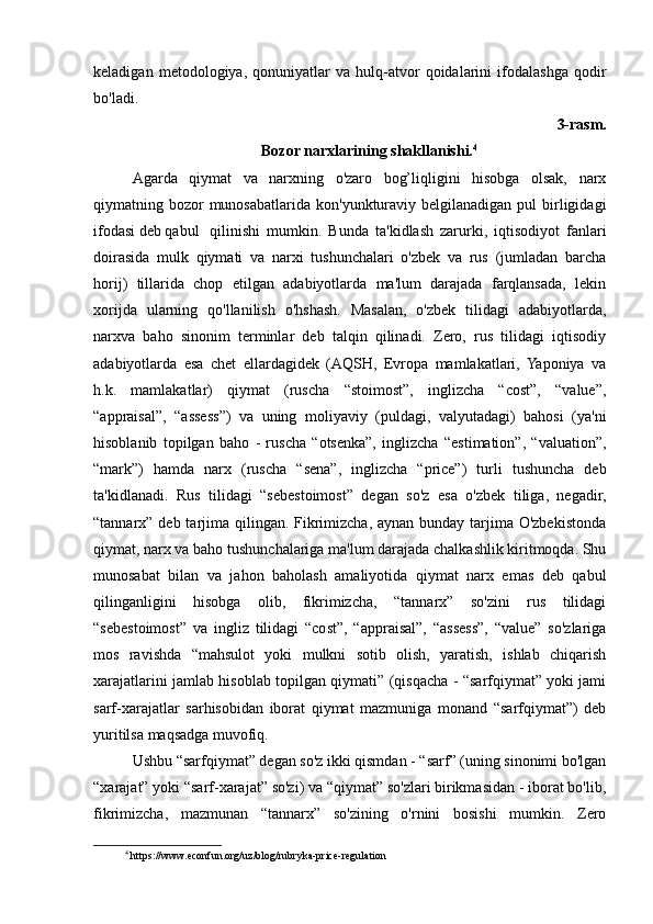 keladigan   metodologiya,   qonuniyatlar   va   hulq-atvor   qoidalarini   ifodalashga   qodir
bo'ladi. 
3-rasm.
Bozor narxlarining shakllanishi. 4
Agarda   qiymat   va   narxning   o'zaro   bog’liqligini   hisobga   olsak,   narx
qiymatning bozor  munosabatlarida kon'yunkturaviy  belgilanadigan pul   birligidagi
ifodasi deb qabul  qilinishi   mumkin.   Bunda   ta'kidlash   zarurki,   iqtisodiyot   fanlari
doirasida   mulk   qiymati   va   narxi   tushunchalari   o'zbek   va   rus   (jumladan   barcha
horij)   tillarida   chop   etilgan   adabiyotlarda   ma'lum   darajada   farqlansada,   lekin
xorijda   ularning   qo'llanilish   o'hshash.   Masalan,   o'zbek   tilidagi   adabiyotlarda,
narxva   baho   sinonim   terminlar   deb   talqin   qilinadi.   Zero,   rus   tilidagi   iqtisodiy
adabiyotlarda   esa   chet   ellardagidek   (AQSH,   Еvropa   mamlakatlari,   Yaponiya   va
h.k.   mamlakatlar)   qiymat   (ruscha   “stoimost”,   inglizcha   “cost”,   “value”,
“appraisal”,   “assess”)   va   uning   moliyaviy   (puldagi,   valyutadagi)   bahosi   (ya'ni
hisoblanib   topilgan   baho   -   ruscha   “otsenka”,   inglizcha   “estimation”,   “valuation”,
“mark”)   hamda   narx   (ruscha   “sena”,   inglizcha   “price”)   turli   tushuncha   deb
ta'kidlanadi.   Rus   tilidagi   “sebestoimost”   degan   so'z   esa   o'zbek   tiliga,   negadir,
“tannarx” deb tarjima qilingan. Fikrimizcha, aynan bunday tarjima O'zbekistonda
qiymat, narx va baho tushunchalariga ma'lum darajada chalkashlik kiritmoqda. Shu
munosabat   bilan   va   jahon   baholash   amaliyotida   qiymat   narx   emas   deb   qabul
qilinganligini   hisobga   olib,   fikrimizcha,   “tannarx”   so'zini   rus   tilidagi
“sebestoimost”   va   ingliz   tilidagi   “cost”,   “appraisal”,   “assess”,   “value”   so'zlariga
mos   ravishda   “mahsulot   yoki   mulkni   sotib   olish,   yaratish,   ishlab   chiqarish
xarajatlarini jamlab hisoblab topilgan qiymati” (qisqacha - “sarfqiymat” yoki jami
sarf-xarajatlar   sarhisobidan   iborat   qiymat   mazmuniga   monand   “sarfqiymat”)   deb
yuritilsa maqsadga muvofiq. 
Ushbu “sarfqiymat” degan so'z ikki qismdan - “sarf” (uning sinonimi bo'lgan
“xarajat” yoki “sarf-xarajat” so'zi) va “qiymat” so'zlari birikmasidan - iborat bo'lib,
fikrimizcha,   mazmunan   “tannarx”   so'zining   o'rnini   bosishi   mumkin.   Zero
4
 https://www.econfun.org/uz/blog/rubryka-price-regulation 