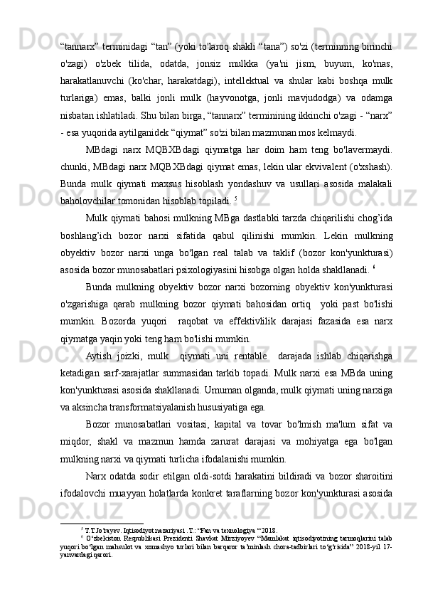 “tannarx” terminidagi “tan” (yoki to'laroq shakli “tana”) so'zi (terminning birinchi
o'zagi)   o'zbek   tilida,   odatda,   jonsiz   mulkka   (ya'ni   jism,   buyum,   ko'mas,
harakatlanuvchi   (ko'char,   harakatdagi),   intellektual   va   shular   kabi   boshqa   mulk
turlariga)   emas,   balki   jonli   mulk   (hayvonotga,   jonli   mavjudodga)   va   odamga
nisbatan ishlatiladi. Shu bilan birga, “tannarx” terminining ikkinchi o'zagi - “narx”
- esa yuqorida aytilganidek “qiymat” so'zi bilan mazmunan mos kelmaydi.
MBdagi   narx   MQBXBdagi   qiymatga   har   doim   ham   teng   bo'lavermaydi.
chunki, MBdagi narx MQBXBdagi qiymat emas, lekin ular ekvivalent (o'xshash).
Bunda   mulk   qiymati   maxsus   hisoblash   yondashuv   va   usullari   asosida   malakali
baholovchilar tomonidan hisoblab topiladi.  5
Mulk qiymati bahosi mulkning MBga dastlabki tarzda chiqarilishi chog’ida
boshlang’ich   bozor   narxi   sifatida   qabul   qilinishi   mumkin.   Lekin   mulkning
obyektiv   bozor   narxi   unga   bo'lgan   real   talab   va   taklif   (bozor   kon'yunkturasi)
asosida bozor munosabatlari psixologiyasini hisobga olgan holda shakllanadi.  6
Bunda   mulkning   obyektiv   bozor   narxi   bozorning   obyektiv   kon'yunkturasi
o'zgarishiga   qarab   mulkning   bozor   qiymati   bahosidan   ortiq     yoki   past   bo'lishi
mumkin.   Bozorda   yuqori     raqobat   va   effektivlilik   darajasi   fazasida   esa   narx
qiymatga yaqin yoki teng ham bo'lishi mumkin. 
Aytish   joizki,   mulk     qiymati   uni   rentable     darajada   ishlab   chiqarishga
ketadigan   sarf-xarajatlar   summasidan   tarkib   topadi.   Mulk   narxi   esa   MBda   uning
kon'yunkturasi asosida shakllanadi. Umuman olganda, mulk qiymati uning narxiga
va aksincha transformatsiyalanish hususiyatiga ega. 
Bozor   munosabatlari   vositasi,   kapital   va   tovar   bo'lmish   ma'lum   sifat   va
miqdor,   shakl   va   mazmun   hamda   zarurat   darajasi   va   mohiyatga   ega   bo'lgan
mulkning narxi va qiymati turlicha ifodalanishi mumkin. 
Narx   odatda   sodir   etilgan   oldi-sotdi   harakatini   bildiradi   va   bozor   sharoitini
ifodalovchi muayyan holatlarda konkret taraflarning bozor kon'yunkturasi asosida
5
 T.T.Jo’rayev. Iqtisodiyot nazariyasi .T.: “Fan va texnologiya “ 2018.
6
  O‘zbekiston   Respublikasi   Prezidenti   Shavkat   Mirziyoyev   “Mamlakat   iqtisodiyotining   tarmoqlarini   talab
yuqori   bo‘lgan   mahsulot   va   xomashyo   turlari   bilan   barqaror   ta’minlash   chora-tadbirlari   to‘g‘risida”   2018-yil   17-
yanvardagi qarori. 