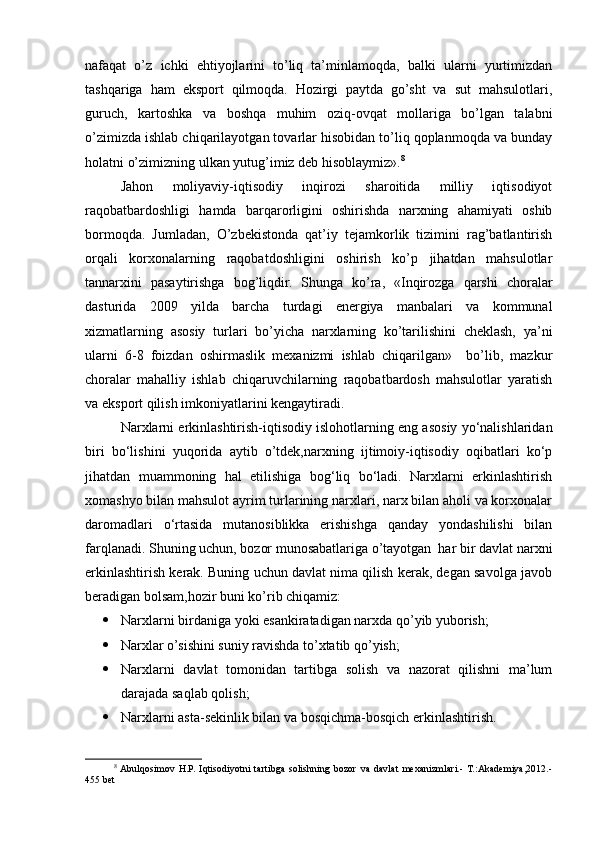 nafaqat   o’z   ichki   ehtiyojlarini   to’liq   ta’minlamoqda,   balki   ularni   yurtimizdan
tashqariga   ham   eksport   qilmoqda.   Hozirgi   paytda   go’sht   va   sut   mahsulotlari,
guruch,   kartoshka   va   boshqa   muhim   oziq-ovqat   mollariga   bo’lgan   talabni
o’zimizda ishlab chiqarilayotgan tovarlar hisobidan to’liq qoplanmoqda va bunday
holatni o’zimizning ulkan yutug’imiz dеb hisoblaymiz». 8
Jahon   moliyaviy-iqtisodiy   inqirozi   sharoitida   milliy   iqtisodiyot
raqobatbardoshligi   hamda   barqarorligini   oshirishda   narxning   ahamiyati   oshib
bormoqda.   Jumladan,   O’zbеkistonda   qat’iy   tеjamkorlik   tizimini   rag’batlantirish
orqali   korxonalarning   raqobatdoshligini   oshirish   ko’p   jihatdan   mahsulotlar
tannarxini   pasaytirishga   bog’liqdir.   Shunga   ko’ra,   «Inqirozga   qarshi   choralar
dasturida   2009   yilda   barcha   turdagi   energiya   manbalari   va   kommunal
xizmatlarning   asosiy   turlari   bo’yicha   narxlarning   ko’tarilishini   cheklash,   ya’ni
ularni   6-8   foizdan   oshirmaslik   mexanizmi   ishlab   chiqarilgan»     bo’lib,   mazkur
choralar   mahalliy   ishlab   chiqaruvchilarning   raqobatbardosh   mahsulotlar   yaratish
va eksport qilish imkoniyatlarini kengaytiradi.
Narxlarni erkinlashtirish-iqtisodiy islohotlarning eng asosiy yo‘nalishlaridan
biri   bo‘lishini   yuqorida   aytib   o’tdek,narxning   ijtimoiy-iqtisodiy   oqibatlari   ko‘p
jihatdan   muammoning   hal   etilishiga   bog‘liq   bo‘ladi.   Narxlarni   erkinlashtirish
xomashyo bilan mahsulot ayrim turlarining narxlari, narx bilan aholi va korxonalar
daromadlari   o‘rtasida   mutanosiblikka   erishishga   qanday   yondashilishi   bilan
farqlanadi. Shuning uchun, bozor munosabatlariga o’tayotgan  har bir davlat narxni
erkinlashtirish kerak. Buning uchun davlat nima qilish kerak, degan savolga javob
beradigan bolsam,hozir buni ko’rib chiqamiz:
 Narxlarni birdaniga yoki esankiratadigan narxda qo’yib yuborish;
 Narxlar o’sishini suniy ravishda to’xtatib qo’yish;
 Narxlarni   davlat   tomonidan   tartibga   solish   va   nazorat   qilishni   ma’lum
darajada saqlab qolish;
 Narxlarni asta-sekinlik bilan va bosqichma-bosqich erkinlashtirish.
8
  Abulqosimov   H.P.   Iqtisodiyotni   tartibga   solishning   bozor   va   davlat   mexanizmlari.-   T.:Akademiya,2012.-
455 bet 