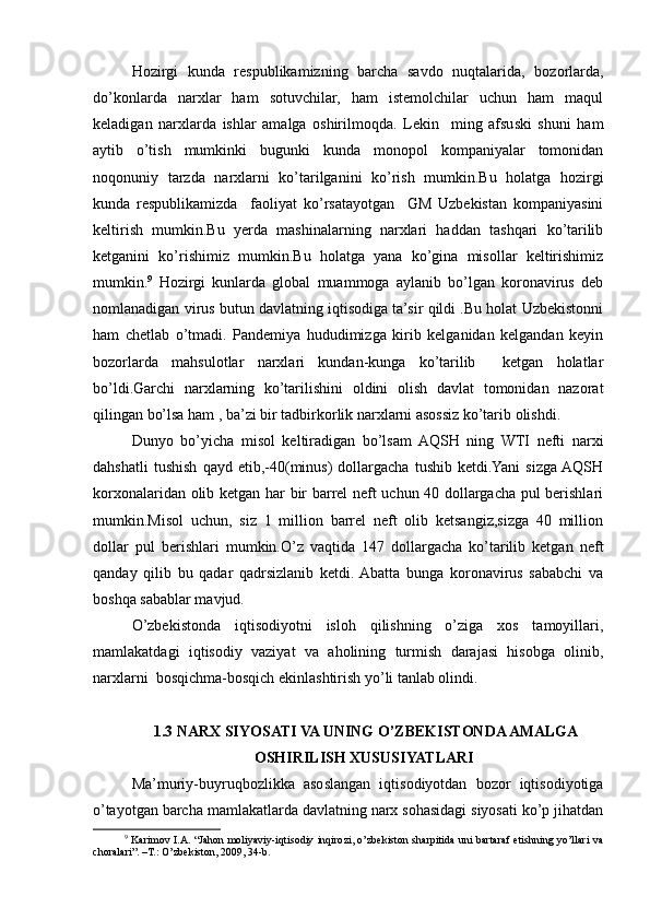Hozirgi   kunda   respublikamizning   barcha   savdo   nuqtalarida,   bozorlarda,
do’konlarda   narxlar   ham   sotuvchilar,   ham   istemolchilar   uchun   ham   maqul
keladigan   narxlarda   ishlar   amalga   oshirilmoqda.   Lekin     ming   afsuski   shuni   ham
aytib   o’tish   mumkinki   bugunki   kunda   monopol   kompaniyalar   tomonidan
noqonuniy   tarzda   narxlarni   ko’tarilganini   ko’rish   mumkin.Bu   holatga   hozirgi
kunda   respublikamizda     faoliyat   ko’rsatayotgan     GM   Uzbekistan   kompaniyasini
keltirish   mumkin.Bu   yerda   mashinalarning   narxlari   haddan   tashqari   ko’tarilib
ketganini   ko’rishimiz   mumkin.Bu   holatga   yana   ko’gina   misollar   keltirishimiz
mumkin. 9
  Hozirgi   kunlarda   global   muammoga   aylanib   bo’lgan   koronavirus   deb
nomlanadigan virus butun davlatning iqtisodiga ta’sir qildi .Bu holat Uzbekistonni
ham   chetlab   o’tmadi.   Pandemiya   hududimizga   kirib   kelganidan   kelgandan   keyin
bozorlarda   mahsulotlar   narxlari   kundan-kunga   ko’tarilib     ketgan   holatlar
bo’ldi.Garchi   narxlarning   ko’tarilishini   oldini   olish   davlat   tomonidan   nazorat
qilingan bo’lsa ham , ba’zi bir tadbirkorlik narxlarni asossiz ko’tarib olishdi.
Dunyo   bo’yicha   misol   keltiradigan   bo’lsam   AQSH   ning   WTI   nefti   narxi
dahshatli   tushish   qayd   etib,-40(minus)   dollargacha   tushib   ketdi.Yani   sizga  AQSH
korxonalaridan olib ketgan har bir barrel neft uchun 40 dollargacha pul berishlari
mumkin.Misol   uchun,   siz   1   million   barrel   neft   olib   ketsangiz,sizga   40   million
dollar   pul   berishlari   mumkin.O’z   vaqtida   147   dollargacha   ko’tarilib   ketgan   neft
qanday   qilib   bu   qadar   qadrsizlanib   ketdi.  Abatta   bunga   koronavirus   sababchi   va
boshqa sabablar mavjud.
O’zbekistonda   iqtisodiyotni   isloh   qilishning   o’ziga   xos   tamoyillari,
mamlakatdagi   iqtisodiy   vaziyat   va   aholining   turmish   darajasi   hisobga   olinib,
narxlarni  bosqichma-bosqich ekinlashtirish yo’li tanlab olindi. 
  1.3 NARX SIYOSATI VA UNING O’ZBЕKISTONDA AMALGA
OSHIRILISH XUSUSIYATLARI
Ma’muriy-buyruqbozlikka   asoslangan   iqtisodiyotdan   bozor   iqtisodiyotiga
o’tayotgan barcha mamlakatlarda davlatning narx sohasidagi siyosati ko’p jihatdan
9
  Karimov I.A. “Jahon moliyaviy-iqtisodiy inqirozi, o’zbekiston sharpitida uni bartaraf etishning yo’llari va
choralari”. –T.: O’zbekiston, 2009, 34-b. 