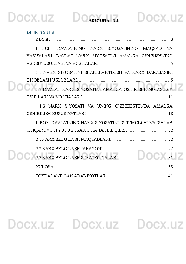 FARG‘ONA – 20 __
MUNDARIJA
KIRISH .............................................................................................................. 3
I   BOB.   DAVLATNING   NARX   SIYOSATINING   MAQSAD   VA
VAZIFALARI.   DAVLAT   NARX   SIYOSATINI   AMALGA   OSHIRISHNING
ASOSIY USULLARI VA VOSITALARI .................................................................. 5
1.1   NARX   SIYOSATINI   SHAKLLANTIRISH   VA   NARX   DARAJASINI
HISOBLASH USLUBLARI ..................................................................................... 5
1.2   DAVLAT   NARX   SIYOSATINI   AMALGA   OSHIRISHNING   ASOSIY
USULLARI VA VOSITALARI ............................................................................... 11
  1.3   NARX   SIYOSATI   VA   UNING   O’ZBЕKISTONDA   AMALGA
OSHIRILISH XUSUSIYATLARI ........................................................................... 18
II BOB. DAVLATNING NARX SIYOSATINI  ISTE’MOLCHI VA  ISHLAB
CHIQARUVCHI YUTUG’IGA KO’RA TAHLIL QILISH. ................................... 22
2.1 NARX BELGILASH MAQSADLARI. .................................................... 22
2.2 NARX BELGILASH JARAYONI ............................................................ 27
2.3 NARX BELGILASH STRATEGIYALARI .............................................. 31
XULOSA ......................................................................................................... 38
FOYDALANILGAN ADABIYOTLAR ......................................................... 41 