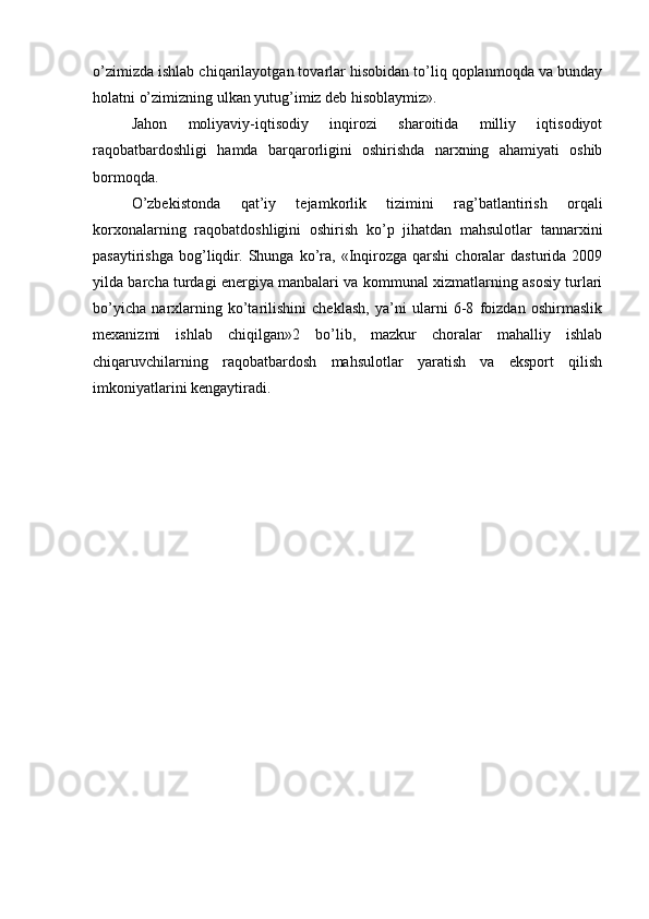 o’zimizda ishlab chiqarilayotgan tovarlar hisobidan to’liq qoplanmoqda va bunday
holatni o’zimizning ulkan yutug’imiz dеb hisoblaymiz».
Jahon   moliyaviy-iqtisodiy   inqirozi   sharoitida   milliy   iqtisodiyot
raqobatbardoshligi   hamda   barqarorligini   oshirishda   narxning   ahamiyati   oshib
bormoqda.
O’zbеkistonda   qat’iy   tеjamkorlik   tizimini   rag’batlantirish   orqali
korxonalarning   raqobatdoshligini   oshirish   ko’p   jihatdan   mahsulotlar   tannarxini
pasaytirishga   bog’liqdir.  Shunga  ko’ra,  «Inqirozga   qarshi   choralar  dasturida   2009
yilda barcha turdagi energiya manbalari va kommunal xizmatlarning asosiy turlari
bo’yicha   narxlarning   ko’tarilishini   cheklash,   ya’ni   ularni   6-8   foizdan   oshirmaslik
mexanizmi   ishlab   chiqilgan»2   bo’lib,   mazkur   choralar   mahalliy   ishlab
chiqaruvchilarning   raqobatbardosh   mahsulotlar   yaratish   va   eksport   qilish
imkoniyatlarini kеngaytiradi. 