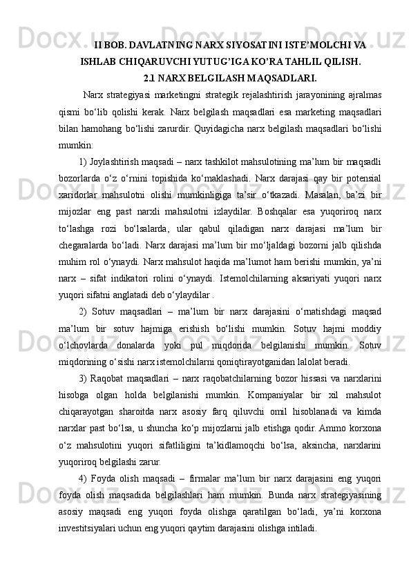 II BOB. DAVLATNING NARX SIYOSATINI ISTE’MOLCHI VA
ISHLAB CHIQARUVCHI YUTUG’IGA KO’RA TAHLIL QILISH.
2.1 NARX BELGILASH MAQSADLARI.
Narx   strategiyasi   marketingni   strategik   rejalashtirish   jarayonining   ajralmas
qismi   bo‘lib   qolishi   kerak.   Narx   belgilash   maqsadlari   esa   marketing   maqsadlari
bilan  hamohang   bo‘lishi   zarurdir.  Quyidagicha   narx  belgilash   maqsadlari   bo‘lishi
mumkin: 
1) Joylashtirish maqsadi – narx tashkilot mahsulotining ma’lum bir maqsadli
bozorlarda   o‘z   o‘rnini   topishida   ko‘maklashadi.   Narx   darajasi   qay   bir   potensial
xaridorlar   mahsulotni   olishi   mumkinligiga   ta’sir   o‘tkazadi.   Masalan,   ba’zi   bir
mijozlar   eng   past   narxli   mahsulotni   izlaydilar.   Boshqalar   esa   yuqoriroq   narx
to‘lashga   rozi   bo‘lsalarda,   ular   qabul   qiladigan   narx   darajasi   ma’lum   bir
chegaralarda   bo‘ladi.   Narx   darajasi   ma’lum   bir   mo‘ljaldagi   bozorni   jalb   qilishda
muhim rol o‘ynaydi. Narx mahsulot haqida ma’lumot ham berishi  mumkin, ya’ni
narx   –   sifat   indikatori   rolini   o‘ynaydi.   Istemolchilarning   aksariyati   yuqori   narx
yuqori sifatni anglatadi deb o‘ylaydilar . 
2)   Sotuv   maqsadlari   –   ma’lum   bir   narx   darajasini   o‘rnatishdagi   maqsad
ma’lum   bir   sotuv   hajmiga   erishish   bo‘lishi   mumkin.   Sotuv   hajmi   moddiy
o‘lchovlarda   donalarda   yoki   pul   miqdorida   belgilanishi   mumkin.   Sotuv
miqdorining o‘sishi narx istemolchilarni qoniqtirayotganidan lalolat beradi. 
3)   Raqobat   maqsadlari   –   narx   raqobatchilarning   bozor   hissasi   va   narxlarini
hisobga   olgan   holda   belgilanishi   mumkin.   Kompaniyalar   bir   xil   mahsulot
chiqarayotgan   sharoitda   narx   asosiy   farq   qiluvchi   omil   hisoblanadi   va   kimda
narxlar   past   bo‘lsa,  u  shuncha  ko‘p mijozlarni  jalb  etishga  qodir. Ammo  korxona
o‘z   mahsulotini   yuqori   sifatliligini   ta’kidlamoqchi   bo‘lsa,   aksincha,   narxlarini
yuqoriroq belgilashi zarur. 
4)   Foyda   olish   maqsadi   –   firmalar   ma’lum   bir   narx   darajasini   eng   yuqori
foyda   olish   maqsadida   belgilashlari   ham   mumkin.   Bunda   narx   strategiyasining
asosiy   maqsadi   eng   yuqori   foyda   olishga   qaratilgan   bo‘ladi,   ya’ni   korxona
investitsiyalari uchun eng yuqori qaytim darajasini olishga intiladi.  