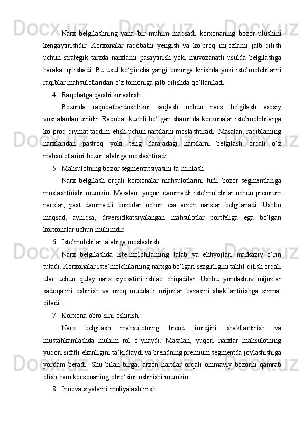 Narx   belgilashning   yana   bir   muhim   maqsadi   korxonaning   bozor   ulushini
kengaytirishdir.   Korxonalar   raqobatni   yengish   va   ko‘proq   mijozlarni   jalb   qilish
uchun   strategik   tarzda   narxlarni   pasaytirish   yoki   muvozanatli   usulda   belgilashga
harakat  qilishadi.  Bu  usul   ko‘pincha  yangi   bozorga  kirishda  yoki   iste’molchilarni
raqiblar mahsulotlaridan o‘z tomoniga jalb qilishda qo‘llaniladi.
4. Raqobatga qarshi kurashish
Bozorda   raqobatbardoshlikni   saqlash   uchun   narx   belgilash   asosiy
vositalardan biridir. Raqobat  kuchli  bo‘lgan sharoitda korxonalar  iste’molchilarga
ko‘proq qiymat taqdim etish uchun narxlarni moslashtiradi. Masalan, raqiblarning
narxlaridan   pastroq   yoki   teng   darajadagi   narxlarni   belgilash   orqali   o‘z
mahsulotlarini bozor talabiga moslashtiradi.
5. Mahsulotning bozor segmentatsiyasini ta’minlash
Narx   belgilash   orqali   korxonalar   mahsulotlarini   turli   bozor   segmentlariga
moslashtirishi mumkin. Masalan, yuqori daromadli iste’molchilar uchun premium
narxlar,   past   daromadli   bozorlar   uchun   esa   arzon   narxlar   belgilanadi.   Ushbu
maqsad,   ayniqsa,   diversifikatsiyalangan   mahsulotlar   portfeliga   ega   bo‘lgan
korxonalar uchun muhimdir.
6. Iste’molchilar talabiga moslashish
Narx   belgilashda   iste’molchilarning   talab   va   ehtiyojlari   markaziy   o‘rin
tutadi. Korxonalar iste’molchilarning narxga bo‘lgan sezgirligini tahlil qilish orqali
ular   uchun   qulay   narx   siyosatini   ishlab   chiqadilar.   Ushbu   yondashuv   mijozlar
sadoqatini   oshirish   va   uzoq   muddatli   mijozlar   bazasini   shakllantirishga   xizmat
qiladi.
7. Korxona obro‘sini oshirish
Narx   belgilash   mahsulotning   brend   imidjini   shakllantirish   va
mustahkamlashda   muhim   rol   o‘ynaydi.   Masalan,   yuqori   narxlar   mahsulotning
yuqori sifatli ekanligini ta’kidlaydi va brendning premium segmentda joylashishiga
yordam   beradi.   Shu   bilan   birga,   arzon   narxlar   orqali   ommaviy   bozorni   qamrab
olish ham korxonaning obro‘sini oshirishi mumkin.
8. Innovatsiyalarni moliyalashtirish 