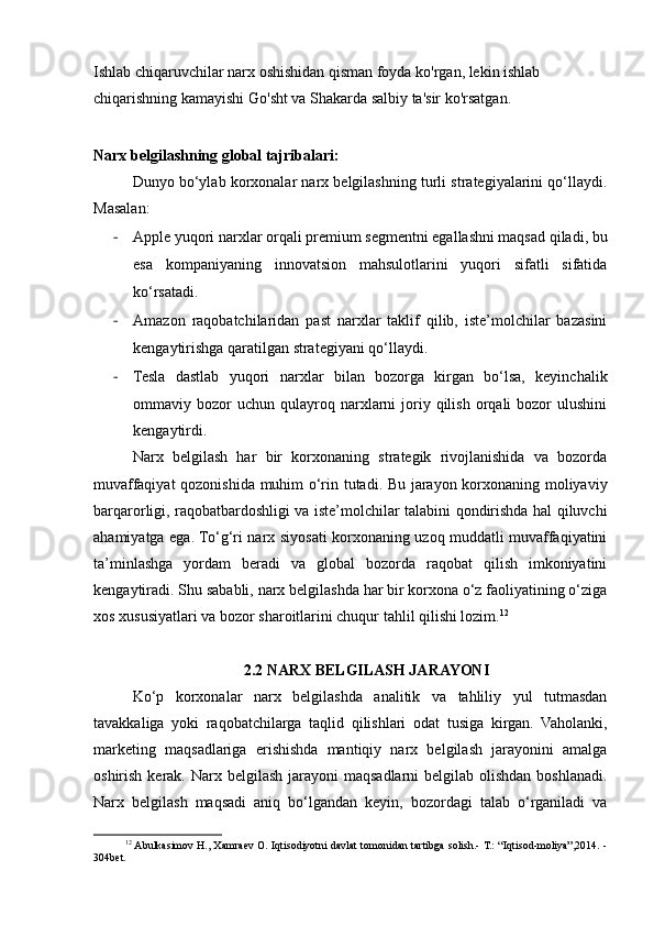 Ishlab chiqaruvchilar narx oshishidan qisman foyda ko'rgan, lekin ishlab 
chiqarishning kamayishi Go'sht va Shakarda salbiy ta'sir ko'rsatgan.
Narx belgilashning global tajribalari:
Dunyo bo‘ylab korxonalar narx belgilashning turli strategiyalarini qo‘llaydi.
Masalan:
- Apple yuqori narxlar orqali premium segmentni egallashni maqsad qiladi, bu
esa   kompaniyaning   innovatsion   mahsulotlarini   yuqori   sifatli   sifatida
ko‘rsatadi.
- Amazon   raqobatchilaridan   past   narxlar   taklif   qilib,   iste’molchilar   bazasini
kengaytirishga qaratilgan strategiyani qo‘llaydi.
- Tesla   dastlab   yuqori   narxlar   bilan   bozorga   kirgan   bo‘lsa,   keyinchalik
ommaviy  bozor  uchun   qulayroq  narxlarni   joriy  qilish  orqali   bozor   ulushini
kengaytirdi.
Narx   belgilash   har   bir   korxonaning   strategik   rivojlanishida   va   bozorda
muvaffaqiyat  qozonishida muhim o‘rin tutadi. Bu jarayon korxonaning moliyaviy
barqarorligi, raqobatbardoshligi va iste’molchilar talabini qondirishda hal qiluvchi
ahamiyatga ega. To‘g‘ri narx siyosati korxonaning uzoq muddatli muvaffaqiyatini
ta’minlashga   yordam   beradi   va   global   bozorda   raqobat   qilish   imkoniyatini
kengaytiradi. Shu sababli, narx belgilashda har bir korxona o‘z faoliyatining o‘ziga
xos xususiyatlari va bozor sharoitlarini chuqur tahlil qilishi lozim. 12
2.2 NARX BELGILASH JARAYONI
Ko‘p   korxonalar   narx   belgilashda   analitik   va   tahliliy   yul   tutmasdan
tavakkaliga   yoki   raqobatchilarga   taqlid   qilishlari   odat   tusiga   kirgan.   Vaholanki,
marketing   maqsadlariga   erishishda   mantiqiy   narx   belgilash   jarayonini   amalga
oshirish kerak. Narx belgilash  jarayoni  maqsadlarni  belgilab olishdan boshlanadi.
Narx   belgilash   maqsadi   aniq   bo‘lgandan   keyin,   bozordagi   talab   o‘rganiladi   va
12
 Abulkasimov H., Xamraev O. Iqtisodiyotni davlat tomonidan tartibga solish.- T.: “Iqtisod-moliya”,2014. -
304bet. 