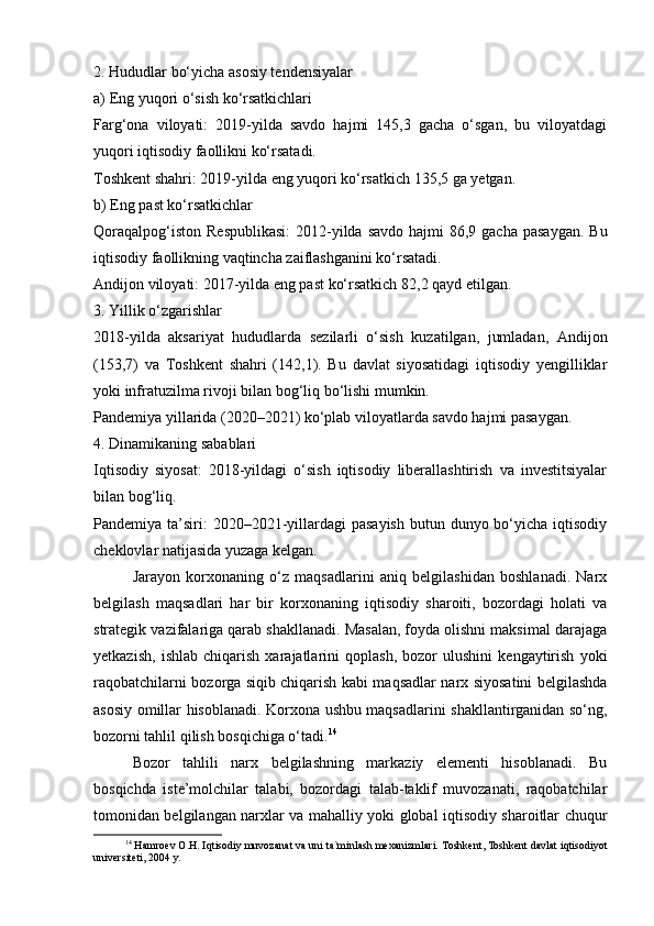 2. Hududlar bo‘yicha asosiy tendensiyalar
a) Eng yuqori o‘sish ko‘rsatkichlari
Farg‘ona   viloyati:   2019-yilda   savdo   hajmi   145,3   gacha   o‘sgan,   bu   viloyatdagi
yuqori iqtisodiy faollikni ko‘rsatadi.
Toshkent shahri: 2019-yilda eng yuqori ko‘rsatkich 135,5 ga yetgan.
b) Eng past ko‘rsatkichlar
Qoraqalpog‘iston  Respublikasi:  2012-yilda  savdo hajmi  86,9 gacha  pasaygan.  Bu
iqtisodiy faollikning vaqtincha zaiflashganini ko‘rsatadi.
Andijon viloyati: 2017-yilda eng past ko‘rsatkich 82,2 qayd etilgan.
3. Yillik o‘zgarishlar
2018-yilda   aksariyat   hududlarda   sezilarli   o‘sish   kuzatilgan,   jumladan,   Andijon
(153,7)   va   Toshkent   shahri   (142,1).   Bu   davlat   siyosatidagi   iqtisodiy   yengilliklar
yoki infratuzilma rivoji bilan bog‘liq bo‘lishi mumkin.
Pandemiya yillarida (2020–2021) ko‘plab viloyatlarda savdo hajmi pasaygan.
4. Dinamikaning sabablari
Iqtisodiy   siyosat:   2018-yildagi   o‘sish   iqtisodiy   liberallashtirish   va   investitsiyalar
bilan bog‘liq.
Pandemiya ta’siri:  2020–2021-yillardagi  pasayish  butun dunyo bo‘yicha  iqtisodiy
cheklovlar natijasida yuzaga kelgan.
Jarayon   korxonaning   o‘z   maqsadlarini   aniq   belgilashidan   boshlanadi.   Narx
belgilash   maqsadlari   har   bir   korxonaning   iqtisodiy   sharoiti,   bozordagi   holati   va
strategik vazifalariga qarab shakllanadi. Masalan, foyda olishni maksimal darajaga
yetkazish,   ishlab   chiqarish   xarajatlarini   qoplash,   bozor   ulushini   kengaytirish   yoki
raqobatchilarni bozorga siqib chiqarish kabi maqsadlar narx siyosatini belgilashda
asosiy omillar hisoblanadi. Korxona ushbu maqsadlarini shakllantirganidan so‘ng,
bozorni tahlil qilish bosqichiga o‘tadi. 14
Bozor   tahlili   narx   belgilashning   markaziy   elementi   hisoblanadi.   Bu
bosqichda   iste’molchilar   talabi,   bozordagi   talab-taklif   muvozanati,   raqobatchilar
tomonidan belgilangan narxlar va mahalliy yoki global iqtisodiy sharoitlar chuqur
14
 Hamroev O.H. Iqtisodiy muvozanat va uni ta`minlash mexanizmlari.  Toshkent, Toshkent davlat iqtisodiyot
universiteti, 2004 y. 