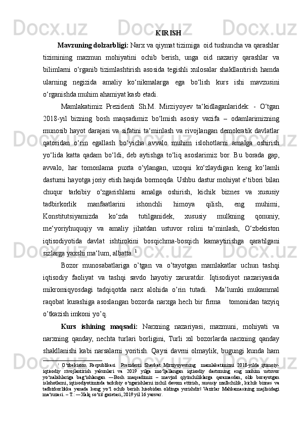 KIRISH
Mavzuning dolzarbligi:   Narx va qiymat tizimiga  oid tushuncha va qarashlar
tizimining   mazmun   mohiyatini   ochib   berish,   unga   oid   nazariy   qarashlar   va
bilimlarni   o‘rganib   tizimlashtirish   asosida   tegishli   xulosalar   shakllantirish   hamda
ularning   negizida   amaliy   ko‘nikmalarga   ega   bo‘lish   kurs   ishi   mavzusini
o‘rganishda muhim ahamiyat kasb etadi. 
Mamlakatimiz   Prezidenti   Sh.M.   Mirziyoyev   ta‘kidlaganlaridek:   -   O‘tgan
2018-yil   bizning   bosh   maqsadimiz   bo‘lmish   asosiy   vazifa   –   odamlarimizning
munosib hayot darajasi  va sifatini ta‘minlash va rivojlangan demokratik davlatlar
qatoridan   o‘rin   egallash   bo‘yicha   avvalo   muhim   islohotlarni   amalga   oshirish
yo‘lida   katta   qadam   bo‘ldi,   deb   aytishga   to‘liq   asoslarimiz   bor.   Bu   borada   gap,
avvalo,   har   tomonlama   puxta   o‘ylangan,   uzoqni   ko‘zlaydigan   keng   ko‘lamli
dasturni hayotga joriy etish haqida bormoqda. Ushbu dastur mohiyat e‘tibori bilan
chuqur   tarkibiy   o‘zgarishlarni   amalga   oshirish,   kichik   biznes   va   xususiy
tadbirkorlik   manfaatlarini   ishonchli   himoya   qilish,   eng   muhimi,
Konstitutsiyamizda   ko‘zda   tutilganidek,   xususiy   mulkning   qonuniy,
me‘yoriyhuquqiy   va   amaliy   jihatdan   ustuvor   rolini   ta‘minlash,   O‘zbekiston
iqtisodiyotida   davlat   ishtirokini   bosqichma-bosqich   kamaytirishga   qaratilgani
sizlarga yaxshi ma‘lum, albatta.  1
Bozor   munosabatlariga   o’tgan   va   o’tayotgan   mamlakatlar   uchun   tashqi
iqtisodiy   faoliyat   va   tashqi   savdo   hayotiy   zaruratdir.   Iqtisodiyot   nazariyasida
mikromiqyosdagi   tadqiqotda   narx   alohida   o’rin   tutadi.     Ma’lumki   mukammal
raqobat   kurashiga   asoslangan   bozorda   narxga   hech   bir   firma       tomonidan   tazyiq
o’tkazish imkoni yo’q. 
Kurs   ishining   maqsadi:   Narxning   nazariyasi,   mazmuni,   mohiyati   va
narxning   qanday,   nechta   turlari   borligini,   Turli   xil   bozorlarda   narxning   qanday
shakllanishi   kabi   narsalarni   yoritish.   Qaysi   davrni   olmaylik,   bugungi   kunda   ham
1
  O‘zbekiston   Respublikasi     Prezidenti   Shavkat   Mirziyoyevning     mamlakatimizni   2018-yilda   ijtimoiy-
iqtisodiy   rivojlantirish   yakunlari   va   2019   yilga   mo‘ljallangan   iqtisodiy   dasturning   eng   muhim   ustuvor
yo‘nalishlariga   bag‘ishlangan   ―Bosh   maqsadimiz   –   mavjud   qiyinchiliklarga   qaramasdan,   olib   borayotgan
islohotlarni,   iqtisodiyotimizda   tarkibiy   o‘zgarishlarni   izchil   davom   ettirish,   xususiy   mulkchilik,   kichik   biznes   va
tadbirkorlikka   yanada   keng   yo‘l   ochib   berish   hisobidan   oldinga   yurishdir   Vazirlar   Mahkamasining   majlisidagi‖
ma‘ruzasi. – T.: ―Xalq so‘zi  gazetasi, 2019 yil 16 yanvar	
‖ . 