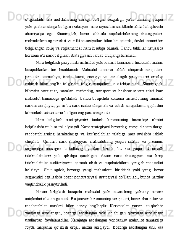 o‘rganiladi.   Iste’molchilarning   narxga   bo‘lgan   sezgirligi,   ya’ni   ularning   yuqori
yoki past narxlarga bo‘lgan reaksiyasi, narx siyosatini shakllantirishda hal qiluvchi
ahamiyatga   ega.   Shuningdek,   bozor   tahlilida   raqobatchilarning   strategiyalari,
mahsulotlarning narxlari va sifat xususiyatlari bilan bir qatorda, davlat tomonidan
belgilangan   soliq   va   reglamentlar   ham   hisobga   olinadi.   Ushbu   tahlillar   natijasida
korxona o‘z narx belgilash strategiyasini ishlab chiqishga kirishadi.
Narx belgilash jarayonida mahsulot yoki xizmat tannarxini hisoblash muhim
bosqichlardan   biri   hisoblanadi.   Mahsulot   tannarxi   ishlab   chiqarish   xarajatlari,
jumladan   xomashyo,   ishchi   kuchi,   energiya   va   texnologik   jarayonlarni   amalga
oshirish   bilan   bog‘liq   to‘g‘ridan-to‘g‘ri   xarajatlarni   o‘z   ichiga   oladi.   Shuningdek,
bilvosita   xarajatlar,   masalan,   marketing,   transport   va   boshqaruv   xarajatlari   ham
mahsulot   tannarxiga   qo‘shiladi.   Ushbu   bosqichda   korxona   mahsulotning   minimal
narxini   aniqlaydi,   ya’ni   bu   narx   ishlab   chiqarish   va   sotish   xarajatlarini   qoplashni
ta’minlash uchun zarur bo‘lgan eng past chegaradir.
Narx   belgilash   strategiyasini   tanlash   korxonaning   bozordagi   o‘rnini
belgilashda muhim rol o‘ynaydi. Narx strategiyasi bozordagi mavjud sharoitlarga,
raqobatchilarning   harakatlariga   va   iste’molchilar   talabiga   mos   ravishda   ishlab
chiqiladi.   Qimmat   narx   strategiyasi   mahsulotning   yuqori   sifatini   va   premium
segmentga   mosligini   ta’kidlashga   yordam   beradi,   bu   esa   yuqori   daromadli
iste’molchilarni   jalb   qilishga   qaratilgan.   Arzon   narx   strategiyasi   esa   keng
iste’molchilar   auditoriyasini   qamrab   olish   va   raqobatchilarni   yengish   maqsadini
ko‘zlaydi.   Shuningdek,   bozorga   yangi   mahsulotni   kiritishda   yoki   yangi   bozor
segmentini egallashda bozor penetratsiyasi strategiyasi qo‘llaniladi, bunda narxlar
vaqtinchalik pasaytiriladi.
Narxni   belgilash   bosqichi   mahsulot   yoki   xizmatning   yakuniy   narxini
aniqlashni o‘z ichiga oladi. Bu jarayon korxonaning xarajatlari, bozor sharoitlari va
raqobatchilar   narxlari   bilan   uzviy   bog‘liqdir.   Korxonalar   narxni   aniqlashda
xarajatga   asoslangan,   bozorga   asoslangan   yoki   qo‘shilgan   qiymatga   asoslangan
usullardan   foydalanadilar.   Xarajatga   asoslangan   yondashuv   mahsulot   tannarxiga
foyda   marjasini   qo‘shish   orqali   narxni   aniqlaydi.   Bozorga   asoslangan   usul   esa 