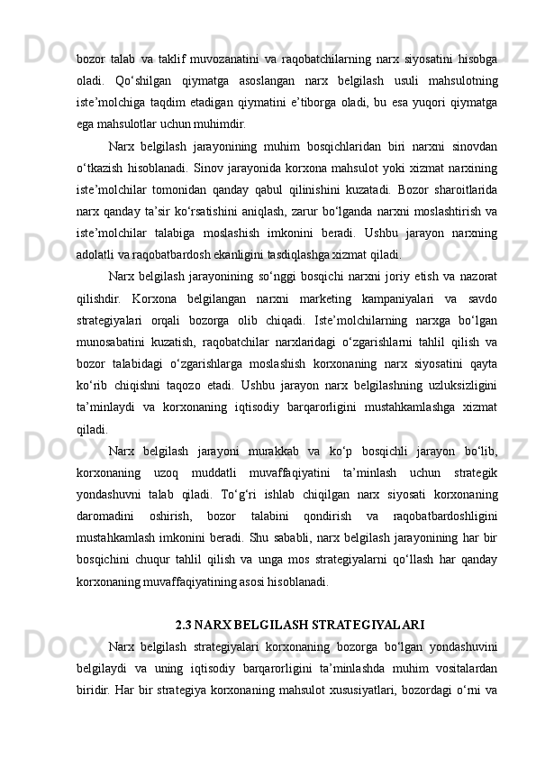 bozor   talab   va   taklif   muvozanatini   va   raqobatchilarning   narx   siyosatini   hisobga
oladi.   Qo‘shilgan   qiymatga   asoslangan   narx   belgilash   usuli   mahsulotning
iste’molchiga   taqdim   etadigan   qiymatini   e’tiborga   oladi,   bu   esa   yuqori   qiymatga
ega mahsulotlar uchun muhimdir.
Narx   belgilash   jarayonining   muhim   bosqichlaridan   biri   narxni   sinovdan
o‘tkazish   hisoblanadi.   Sinov   jarayonida   korxona   mahsulot   yoki   xizmat   narxining
iste’molchilar   tomonidan   qanday   qabul   qilinishini   kuzatadi.   Bozor   sharoitlarida
narx   qanday   ta’sir   ko‘rsatishini   aniqlash,   zarur   bo‘lganda   narxni   moslashtirish   va
iste’molchilar   talabiga   moslashish   imkonini   beradi.   Ushbu   jarayon   narxning
adolatli va raqobatbardosh ekanligini tasdiqlashga xizmat qiladi.
Narx   belgilash   jarayonining   so‘nggi   bosqichi   narxni   joriy   etish   va   nazorat
qilishdir.   Korxona   belgilangan   narxni   marketing   kampaniyalari   va   savdo
strategiyalari   orqali   bozorga   olib   chiqadi.   Iste’molchilarning   narxga   bo‘lgan
munosabatini   kuzatish,   raqobatchilar   narxlaridagi   o‘zgarishlarni   tahlil   qilish   va
bozor   talabidagi   o‘zgarishlarga   moslashish   korxonaning   narx   siyosatini   qayta
ko‘rib   chiqishni   taqozo   etadi.   Ushbu   jarayon   narx   belgilashning   uzluksizligini
ta’minlaydi   va   korxonaning   iqtisodiy   barqarorligini   mustahkamlashga   xizmat
qiladi.
Narx   belgilash   jarayoni   murakkab   va   ko‘p   bosqichli   jarayon   bo‘lib,
korxonaning   uzoq   muddatli   muvaffaqiyatini   ta’minlash   uchun   strategik
yondashuvni   talab   qiladi.   To‘g‘ri   ishlab   chiqilgan   narx   siyosati   korxonaning
daromadini   oshirish,   bozor   talabini   qondirish   va   raqobatbardoshligini
mustahkamlash   imkonini   beradi.   Shu   sababli,   narx   belgilash   jarayonining   har   bir
bosqichini   chuqur   tahlil   qilish   va   unga   mos   strategiyalarni   qo‘llash   har   qanday
korxonaning muvaffaqiyatining asosi hisoblanadi.
2.3 NARX BELGILASH STRATEGIYALARI
Narx   belgilash   strategiyalari   korxonaning   bozorga   bo‘lgan   yondashuvini
belgilaydi   va   uning   iqtisodiy   barqarorligini   ta’minlashda   muhim   vositalardan
biridir.   Har   bir   strategiya   korxonaning   mahsulot   xususiyatlari,   bozordagi   o‘rni   va 