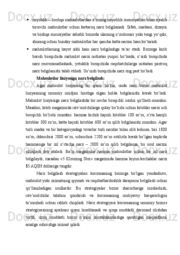  noyoblik – boshqa mahsulotlardan o‘zining noyoblik xususiyatlari bilan ajralib
turuvchi  mahsulotlar  uchun   kattaroq  narx  belgilanadi.  Sifati,  markasi,   dizayni
va boshqa xususiyatlar sababli bozorda ularning o‘rinbosari yoki tengi yo‘qdir,
shuning uchun bunday mahsulotlar har qancha katta narxni ham ko‘taradi. 
 mahsulotlarning   hayot   sikli   ham   narx   belgilashga   ta’sir   etadi.   Bozorga   kirib
borish   bosqichida   mahsulot   narxi   nisbatan   yuqori   bo‘lsada,   o‘sish   bosqichida
narx   muvozanatlashadi,   yetuklik   bosqichida   raqobatchilarga   nisbatan   pastroq
narx belgilanishi talab etiladi. So‘nish bosqichida narx eng past bo‘ladi.
Mahsulotlar liniyasiga narx belgilash:
Agar   mahsulot   liniyaning   bir   qismi   bo‘lsa,   unda   narx   butun   mahsulot
liniyasining   umumiy   imidjini   hisobga   olgan   holda   belgilanishi   kerak   bo‘ladi.
Mahsulot  liniyasiga narx belgilashda bir necha bosqichli usulni qo‘llash mumkin.
Masalan, kitob magazinida iste’molchilarga qulay bo‘lishi uchun kitoblar narxi uch
bosqichli   bo‘lishi   mumkin:   hamma   kichik   hajmli   kitoblar   100   so‘m,   o‘rta   hamjli
kitoblar 300 so‘m, katta hajmli kitoblar 600 so‘m qilib belgilanishi mumkin. Agar
turli marka va bir kategoriyadagi tovarlar turli narxlar bilan olib kelinsa, biri 1800
so‘m, ikkinchisi 2000 so‘m, uchinchisi 2200 so‘m sotilishi kerak bo‘lgan taqdirda
hammasiga   bir   xil   o‘rtacha   narx   –   2000   so‘m   qilib   belgilansa,   bu   usul   narxni
silliqlash   deb   ataladi.   Ba’zi   magazinlar   hamma   mahsulotlar   uchun   bir   xil   narx
belgilaydi, masalan  «5 Klouzing  Stor»  magazinida hamma  kiyim-kechaklar  narxi
$5 AQSH dollariga tengdir. 
Narx   belgilash   strategiyalari   korxonaning   bozorga   bo‘lgan   yondashuvi,
mahsulot yoki xizmatning qiymati va raqobatbardoshlik darajasini belgilash uchun
qo‘llaniladigan   usullardir.   Bu   strategiyalar   bozor   sharoitlariga   moslashish,
iste’molchilar   talabini   qondirish   va   korxonaning   moliyaviy   barqarorligini
ta’minlash   uchun   ishlab   chiqiladi.   Narx   strategiyasi   korxonaning   umumiy   biznes
strategiyasining   ajralmas   qismi   hisoblanadi   va   qisqa   muddatli   daromad   olishdan
tortib,   uzoq   muddatli   bozor   o‘rnini   mustahkamlashga   qaratilgan   maqsadlarni
amalga oshirishga xizmat qiladi.  