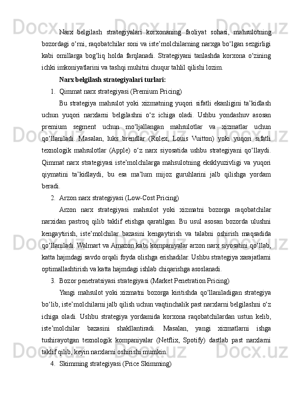 Narx   belgilash   strategiyalari   korxonaning   faoliyat   sohasi,   mahsulotning
bozordagi o‘rni, raqobatchilar soni va iste’molchilarning narxga bo‘lgan sezgirligi
kabi   omillarga   bog‘liq   holda   farqlanadi.   Strategiyani   tanlashda   korxona   o‘zining
ichki imkoniyatlarini va tashqi muhitni chuqur tahlil qilishi lozim. 
Narx belgilash strategiyalari turlari:
1. Qimmat narx strategiyasi (Premium Pricing)
Bu   strategiya   mahsulot   yoki   xizmatning   yuqori   sifatli   ekanligini   ta’kidlash
uchun   yuqori   narxlarni   belgilashni   o‘z   ichiga   oladi.   Ushbu   yondashuv   asosan
premium   segment   uchun   mo‘ljallangan   mahsulotlar   va   xizmatlar   uchun
qo‘llaniladi.   Masalan,   luks   brendlar   (Rolex,   Louis   Vuitton)   yoki   yuqori   sifatli
texnologik   mahsulotlar   (Apple)   o‘z   narx   siyosatida   ushbu   strategiyani   qo‘llaydi.
Qimmat   narx   strategiyasi   iste’molchilarga   mahsulotning   eksklyuzivligi   va   yuqori
qiymatini   ta’kidlaydi,   bu   esa   ma’lum   mijoz   guruhlarini   jalb   qilishga   yordam
beradi.
2. Arzon narx strategiyasi (Low-Cost Pricing)
Arzon   narx   strategiyasi   mahsulot   yoki   xizmatni   bozorga   raqobatchilar
narxidan   pastroq   qilib   taklif   etishga   qaratilgan.   Bu   usul   asosan   bozorda   ulushni
kengaytirish,   iste’molchilar   bazasini   kengaytirish   va   talabni   oshirish   maqsadida
qo‘llaniladi. Walmart va Amazon kabi kompaniyalar arzon narx siyosatini qo‘llab,
katta hajmdagi savdo orqali foyda olishga erishadilar. Ushbu strategiya xarajatlarni
optimallashtirish va katta hajmdagi ishlab chiqarishga asoslanadi.
3. Bozor penetratsiyasi strategiyasi (Market Penetration Pricing)
Yangi   mahsulot   yoki   xizmatni   bozorga   kiritishda   qo‘llaniladigan   strategiya
bo‘lib, iste’molchilarni jalb qilish uchun vaqtinchalik past narxlarni belgilashni o‘z
ichiga   oladi.   Ushbu   strategiya   yordamida   korxona   raqobatchilardan   ustun   kelib,
iste’molchilar   bazasini   shakllantiradi.   Masalan,   yangi   xizmatlarni   ishga
tushirayotgan   texnologik   kompaniyalar   (Netflix,   Spotify)   dastlab   past   narxlarni
taklif qilib, keyin narxlarni oshirishi mumkin.
4. Skimming strategiyasi (Price Skimming) 