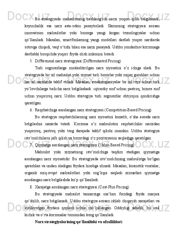 Bu   strategiyada   mahsulotning   boshlang‘ich   narxi   yuqori   qilib   belgilanadi,
keyinchalik   esa   narx   asta-sekin   pasaytiriladi.   Skimming   strategiyasi   asosan
innovatsion   mahsulotlar   yoki   bozorga   yangi   kirgan   texnologiyalar   uchun
qo‘llaniladi.   Masalan,   smartfonlarning   yangi   modellari   dastlab   yuqori   narxlarda
sotuvga chiqadi, vaqt o‘tishi bilan esa narxi pasayadi. Ushbu yondashuv korxonaga
dastlabki bosqichda yuqori foyda olish imkonini beradi.
5. Differensial narx strategiyasi (Differentiated Pricing)
Turli   segmentlarga   moslashtirilgan   narx   siyosatini   o‘z   ichiga   oladi.   Bu
strategiyada bir xil mahsulot yoki xizmat turli bozorlar yoki mijoz guruhlari uchun
har xil narxlarda taklif etiladi. Masalan, aviakompaniyalar bir xil reys uchun turli
yo‘lovchilarga turlicha narx belgilashadi: iqtisodiy sinf uchun pastroq, biznes sinf
uchun   yuqoriroq   narx.   Ushbu   strategiya   turli   segmentlar   ehtiyojini   qondirishga
qaratilgan.
6. Raqobatchiga asoslangan narx strategiyasi (Competition-Based Pricing)
Bu   strategiya   raqobatchilarning   narx   siyosatini   kuzatib,   o‘sha   asosda   narx
belgilashni   nazarda   tutadi.   Korxona   o‘z   mahsulotini   raqobatchilar   narxidan
yuqoriroq,   pastroq   yoki   teng   darajada   taklif   qilishi   mumkin.   Ushbu   strategiya
iste’molchilarni jalb qilish va bozordagi o‘z pozitsiyasini saqlashga qaratilgan.
7. Qiymatga asoslangan narx strategiyasi (Value-Based Pricing)
Mahsulot   yoki   xizmatning   iste’molchiga   taqdim   etadigan   qiymatiga
asoslangan   narx   siyosatidir.   Bu   strategiyada   iste’molchining   mahsulotga   bo‘lgan
qarashlari va undan oladigan foydasi hisobga olinadi. Masalan, kosmetik vositalar,
organik   oziq-ovqat   mahsulotlari   yoki   sog‘liqni   saqlash   xizmatlari   qiymatga
asoslangan narx belgilashda ko‘p qo‘llaniladi.
8. Xarajatga asoslangan narx strategiyasi (Cost-Plus Pricing)
Bu   strategiyada   mahsulot   tannarxiga   ma’lum   foizdagi   foyda   marjasi
qo‘shilib, narx belgilanadi. Ushbu strategiya asosan ishlab chiqarish xarajatlari va
kutilayotgan   foydani   qoplash   uchun   mo‘ljallangan.   Oddiyligi   sababli,   bu   usul
kichik va o‘rta korxonalar tomonidan keng qo‘llaniladi.
Narx strategiyalarining qo‘llanilishi va afzalliklari: 
