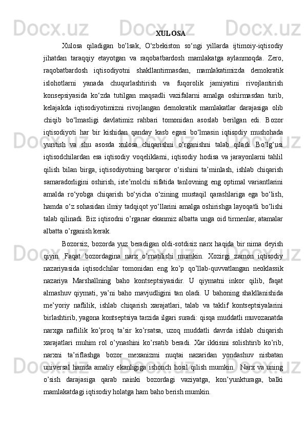 XULOSA
Xulosa   qiladigan   bo’lsak,   O‘zbekiston   so‘ngi   yillarda   ijtimoiy-iqtisodiy
jihatdan   taraqqiy   etayotgan   va   raqobatbardosh   mamlakatga   aylanmoqda.   Zero,
raqobatbardosh   iqtisodiyotni   shakllantirmasdan,   mamlakatimizda   demokratik
islohotlarni   yanada   chuqurlashtirish   va   fuqorolik   jamiyatini   rivojlantirish
konsepsiyasida   ko‘zda   tutilgan   maqsadli   vazifalarni   amalga   oshirmasdan   turib,
kelajakda   iqtisodiyotimizni   rivojlangan   demokratik   mamlakatlar   darajasiga   olib
chiqib   bo‘lmasligi   davlatimiz   rahbari   tomonidan   asoslab   berilgan   edi.   Bozor
iqtisodiyoti   har   bir   kishidan   qanday   kasb   egasi   bo‘lmasin   iqtisodiy   mushohada
yuritish   va   shu   asosda   xulosa   chiqarishni   o‘rganishni   talab   qiladi.   Bo‘lg‘usi
iqtisodchilardan   esa   iqtisodiy   voqeliklarni,   iqtisodiy   hodisa   va   jarayonlarni   tahlil
qilish   bilan   birga,   iqtisodiyotning   barqaror   o‘sishini   ta’minlash,   ishlab   chiqarish
samaradorligini   oshirish,   iste’molchi   sifatida   tanlovning   eng   optimal   variantlarini
amalda   ro‘yobga   chiqarish   bo‘yicha   o‘zining   mustaqil   qarashlariga   ega   bo‘lish,
hamda o‘z sohasidan ilmiy tadqiqot yo‘llarini amalga oshirishga layoqatli bo‘lishi
talab qilinadi. Biz iqtisodni o’rganar ekanmiz albatta unga oid tirmenlar, atamalar
albatta o’rganish kerak.
Bozorsiz,   bozorda   yuz   beradigan   oldi-sotdisiz   narx   haqida   bir   nima   deyish
qiyin.   Faqat   bozordagina   narx   o’rnatilishi   mumkin.   Xozirgi   zamon   iqtisodiy
nazariyasida   iqtisodchilar   tomonidan   eng   ko’p   qo’llab-quvvatlangan   neoklassik
nazariya   Marshallning   baho   kontseptsiyasidir.   U   qiymatni   inkor   qilib,   faqat
almashuv   qiymati,   ya’ni   baho   mavjudligini   tan   oladi.   U   bahoning   shakllanishida
me’yoriy   naflilik,   ishlab   chiqarish   xarajatlari,   talab   va   taklif   kontseptsiyalarini
birlashtirib, yagona kontseptsiya tarzida ilgari suradi: qisqa muddatli muvozanatda
narxga   naflilik   ko’proq   ta’sir   ko’rsatsa,   uzoq   muddatli   davrda   ishlab   chiqarish
xarajatlari   muhim   rol   o’ynashini   ko’rsatib   beradi.   Xar   ikkisini   solishtirib   ko’rib,
narxni   ta’riflashga   bozor   mexanizmi   nuqtai   nazaridan   yondashuv   nisbatan
universal   hamda   amaliy   ekanligiga   ishonch   hosil   qilish   mumkin.     Narx   va   uning
o’sish   darajasiga   qarab   nainki   bozordagi   vaziyatga,   kon’yunkturaga,   balki
mamlakatdagi iqtisodiy holatga ham baho berish mumkin. 