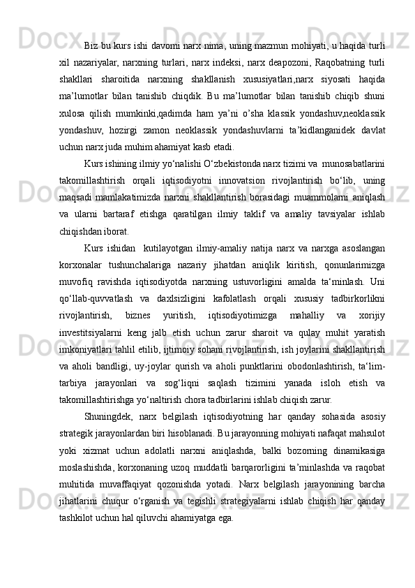 Biz bu kurs ishi davomi narx nima, uning mazmun mohiyati, u haqida turli
xil   nazariyalar,   narxning   turlari,   narx   indeksi,   narx   deapozoni,   Raqobatning   turli
shakllari   sharoitida   narxning   shakllanish   xususiyatlari,narx   siyosati   haqida
ma’lumotlar   bilan   tanishib   chiqdik.   Bu   ma’lumotlar   bilan   tanishib   chiqib   shuni
xulosa   qilish   mumkinki,qadimda   ham   ya’ni   o’sha   klassik   yondashuv,neoklassik
yondashuv,   hozirgi   zamon   neoklassik   yondashuvlarni   ta’kidlanganidek   davlat
uchun narx juda muhim ahamiyat kasb etadi. 
Kurs ishining ilmiy yo‘nalishi O‘zbekistonda narx tizimi va  munosabatlarini
takomillashtirish   orqali   iqtisodiyotni   innovatsion   rivojlantirish   bo‘lib,   uning
maqsadi   mamlakatimizda   narxni   shakllantirish   borasidagi   muammolarni   aniqlash
va   ularni   bartaraf   etishga   qaratilgan   ilmiy   taklif   va   amaliy   tavsiyalar   ishlab
chiqishdan iborat. 
Kurs   ishidan     kutilayotgan   ilmiy-amaliy   natija   narx   va   narxga   asoslangan
korxonalar   tushunchalariga   nazariy   jihatdan   aniqlik   kiritish,   qonunlarimizga
muvofiq   ravishda   iqtisodiyotda   narxning   ustuvorligini   amalda   ta‘minlash.   Uni
qo‘llab-quvvatlash   va   daxlsizligini   kafolatlash   orqali   xususiy   tadbirkorlikni
rivojlantirish,   biznes   yuritish,   iqtisodiyotimizga   mahalliy   va   xorijiy
investitsiyalarni   keng   jalb   etish   uchun   zarur   sharoit   va   qulay   muhit   yaratish
imkoniyatlari tahlil etilib, ijtimoiy sohani rivojlantirish, ish joylarini shakllantirish
va   aholi   bandligi,   uy-joylar   qurish   va   aholi   punktlarini   obodonlashtirish,   ta‘lim-
tarbiya   jarayonlari   va   sog‘liqni   saqlash   tizimini   yanada   isloh   etish   va
takomillashtirishga yo‘naltirish chora tadbirlarini ishlab chiqish zarur.
Shuningdek,   narx   belgilash   iqtisodiyotning   har   qanday   sohasida   asosiy
strategik jarayonlardan biri hisoblanadi. Bu jarayonning mohiyati nafaqat mahsulot
yoki   xizmat   uchun   adolatli   narxni   aniqlashda,   balki   bozorning   dinamikasiga
moslashishda,   korxonaning   uzoq   muddatli   barqarorligini   ta’minlashda   va   raqobat
muhitida   muvaffaqiyat   qozonishda   yotadi.   Narx   belgilash   jarayonining   barcha
jihatlarini   chuqur   o‘rganish   va   tegishli   strategiyalarni   ishlab   chiqish   har   qanday
tashkilot uchun hal qiluvchi ahamiyatga ega. 