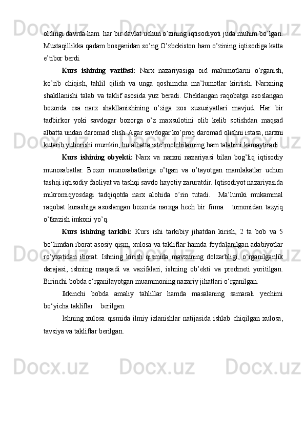 oldingi davrda ham  har bir davlat uchun o’zining iqtisodiyoti juda muhim bo’lgan.
Mustaqillikka qadam bosganidan so’ng O’zbekiston ham o’zining iqtisodiga katta
e’tibor berdi.
Kurs   ishining   vazifasi:   Narx   nazariyasiga   oid   malumotlarni   o’rganish,
ko’rib   chiqish,   tahlil   qilish   va   unga   qoshimcha   ma’lumotlar   kiritish.   Narxning
shakllanishi   talab   va   taklif   asosida   yuz   beradi.   Cheklangan   raqobatga   asoslangan
bozorda   esa   narx   shakllanishining   o’ziga   xos   xususiyatlari   mavjud.   Har   bir
tadbirkor   yoki   savdogar   bozorga   o’z   maxsulotini   olib   kelib   sotishdan   maqsad
albatta undan daromad olish. Agar savdogar ko’proq daromad olishni istasa, narxni
kutarib yuborishi mumkin, bu albatta iste’molchilarning ham talabini kamaytiradi.
Kurs   ishining   ob y ekti:   Narx   va   narxni   nazariyasi   bilan   bog’liq   iqtisodiy
munosabatlar.   Bozor   munosabatlariga   o’tgan   va   o’tayotgan   mamlakatlar   uchun
tashqi iqtisodiy faoliyat va tashqi savdo hayotiy zaruratdir. Iqtisodiyot nazariyasida
mikromiqyosdagi   tadqiqotda   narx   alohida   o’rin   tutadi.     Ma’lumki   mukammal
raqobat   kurashiga   asoslangan   bozorda   narxga   hech   bir   firma       tomonidan   tazyiq
o’tkazish imkoni yo’q. 
Kurs   ishining   tarkibi:   Kurs   ishi   tarkibiy   jihatdan   kirish,   2   ta   bob   va   5
bo‘limdan iborat asosiy qism, xulosa va takliflar hamda foydalanilgan adabiyotlar
ro‘yxatidan   iborat.   Ishning   kirish   qismida   mavzuning   dolzarbligi,   o‘rganilganlik
darajasi,   ishning   maqsadi   va   vazifalari,   ishning   ob’ekti   va   predmeti   yoritilgan.
Birinchi bobda o‘rganilayotgan muammoning nazariy jihatlari o‘rganilgan.
Ikkinchi   bobda   amaliy   tahlillar   hamda   masalaning   samarali   yechimi
bo‘yicha takliflar    berilgan.
Ishning   xulosa   qismida   ilmiy   izlanishlar   natijasida   ishlab   chiqilgan   xulosa,
tavsiya va takliflar berilgan. 