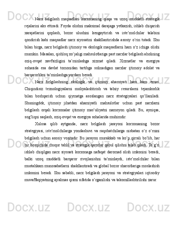 Narx   belgilash   maqsadlari   korxonaning   qisqa   va   uzoq   muddatli   strategik
rejalarini aks ettiradi. Foyda olishni maksimal darajaga yetkazish, ishlab chiqarish
xarajatlarini   qoplash,   bozor   ulushini   kengaytirish   va   iste’molchilar   talabini
qondirish   kabi   maqsadlar   narx   siyosatini   shakllantirishda   asosiy   o‘rin   tutadi.   Shu
bilan birga, narx belgilash ijtimoiy va ekologik maqsadlarni ham o‘z ichiga olishi
mumkin. Masalan, qishloq xo‘jaligi mahsulotlariga past narxlar belgilash aholining
oziq-ovqat   xavfsizligini   ta’minlashga   xizmat   qiladi.   Xizmatlar   va   energiya
sohasida   esa   davlat   tomonidan   tartibga   solinadigan   narxlar   ijtimoiy   adolat   va
barqarorlikni ta’minlashga yordam beradi.
Narx   belgilashning   ekologik   va   ijtimoiy   ahamiyati   ham   kam   emas.
Chiqindisiz   texnologiyalarni   moliyalashtirish   va   tabiiy   resurslarni   tejamkorlik
bilan   boshqarish   uchun   qiymatga   asoslangan   narx   strategiyalari   qo‘llaniladi.
Shuningdek,   ijtimoiy   jihatdan   ahamiyatli   mahsulotlar   uchun   past   narxlarni
belgilash   orqali   korxonalar   ijtimoiy   mas’uliyatni   namoyon   qiladi.   Bu,   ayniqsa,
sog‘liqni saqlash, oziq-ovqat va energiya sohalarida muhimdir. 
Xulosa   qilib   aytganda,   narx   belgilash   jarayoni   korxonaning   bozor
strategiyasi,   iste’molchilarga   yondashuvi   va   raqobatchilarga   nisbatan   o‘z   o‘rnini
belgilash uchun  asosiy  vositadir. Bu jarayon murakkab va ko‘p qirrali  bo‘lib, har
bir bosqichida chuqur tahlil va strategik qarorlar qabul qilishni talab qiladi. To‘g‘ri
ishlab   chiqilgan   narx   siyosati   korxonaga   nafaqat   daromad   olish   imkonini   beradi,
balki   uzoq   muddatli   barqaror   rivojlanishni   ta’minlaydi,   iste’molchilar   bilan
mustahkam munosabatlarni shakllantiradi va global bozor sharoitlariga moslashish
imkonini   beradi.   Shu   sababli,   narx   belgilash   jarayoni   va   strategiyalari   iqtisodiy
muvaffaqiyatning ajralmas qismi sifatida o‘rganilishi va takomillashtirilishi zarur. 