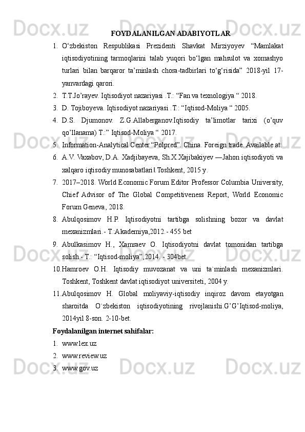 FOYDALANILGAN ADABIYOTLAR
1. O‘zbekiston   Respublikasi   Prezidenti   Shavkat   Mirziyoyev   “Mamlakat
iqtisodiyotining   tarmoqlarini   talab   yuqori   bo‘lgan   mahsulot   va   xomashyo
turlari   bilan   barqaror   ta’minlash   chora-tadbirlari   to‘g‘risida”   2018-yil   17-
yanvardagi qarori. 
2. T.T.Jo’rayev. Iqtisodiyot nazariyasi .T.: “Fan va texnologiya “ 2018. 
3. D. Tojiboyeva. Iqtisodiyot nazariyasi .T.: “Iqtisod-Moliya “ 2005. 
4. D.S.   Djumonov.   Z.G.Allaberganov.Iqtisodiy   ta’limotlar   tarixi   (o’quv
qo’llanama) T.:” Iqtisod-Moliya “ 2017. 
5. Information-Analytical Center “Polpred”. China. Foreign trade. Available at:
6. A.V. Vaxabov, D.A. Xadjibayeva, Sh.X.Xajibakiyev ―Jahon iqtisodiyoti va
xalqaro iqtisodiy munosabatlari .Toshkent, 2015 y‖ .
7. 2017–2018. World Economic Forum Editor Professor Columbia University,
Chief   Advisor   of   The   Global   Competitiveness   Report,   World   Economic
Forum Geneva, 2018.
8. Abulqosimov   H.P.   Iqtisodiyotni   tartibga   solishning   bozor   va   davlat
mexanizmlari.- T.:Akademiya,2012.- 455 bet
9. Abulkasimov   H.,   Xamraev   O.   Iqtisodiyotni   davlat   tomonidan   tartibga
solish.- T.: “Iqtisod-moliya”,2014. - 304bet.
10. Hamroev   O.H.   Iqtisodiy   muvozanat   va   uni   ta`minlash   mexanizmlari.
Toshkent, Toshkent davlat iqtisodiyot universiteti, 2004 y.
11. Abulqosimov   H.   Global   moliyaviy-iqtisodiy   inqiroz   davom   etayotgan
sharoitda   O`zbekiston   iqtisodiyotining   rivojlanishi.G’G’Iqtisod-moliya,
2014yil 8-son. 2-10-bet.
Foydalanilgan internet sahifalar:
1. www.lex.uz
2. www.review.uz
3. www.gov.uz 