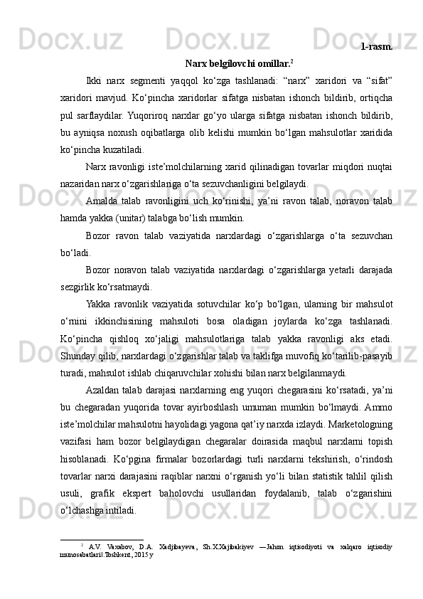 1-rasm.
Narx belgilovchi omillar. 2
Ikki   narx   segmenti   yaqqol   ko‘zga   tashlanadi:   “narx”   xaridori   va   “sifat”
xaridori   mavjud.   Ko‘pincha   xaridorlar   sifatga   nisbatan   ishonch   bildirib,   ortiqcha
pul   sarflaydilar.  Yuqoriroq   narxlar   go‘yo   ularga   sifatga   nisbatan   ishonch   bildirib,
bu   ayniqsa   noxush   oqibatlarga   olib   kelishi   mumkin   bo‘lgan   mahsulotlar   xaridida
ko‘pincha kuzatiladi.
Narx   ravonligi   iste’molchilarning   xarid   qilinadigan   tovarlar   miqdori   nuqtai
nazaridan narx o‘zgarishlariga o‘ta sezuvchanligini belgilaydi.
Amalda   talab   ravonligini   uch   ko‘rinishi,   ya’ni   ravon   talab,   noravon   talab
hamda yakka (unitar) talabga bo‘lish mumkin.
Bozor   ravon   talab   vaziyatida   narxlardagi   o‘zgarishlarga   o‘ta   sezuvchan
bo‘ladi.
Bozor   noravon   talab   vaziyatida   narxlardagi   o‘zgarishlarga   yetarli   darajada
sezgirlik ko‘rsatmaydi.
Yakka   ravonlik   vaziyatida   sotuvchilar   ko‘p   bo‘lgan,   ularning   bir   mahsulot
o‘rnini   ikkinchisining   mahsuloti   bosa   oladigan   joylarda   ko‘zga   tashlanadi.
Ko‘pincha   qishloq   xo‘jaligi   mahsulotlariga   talab   yakka   ravonligi   aks   etadi.
Shunday qilib, narxlardagi o‘zgarishlar talab va taklifga muvofiq ko‘tarilib-pasayib
turadi, mahsulot ishlab chiqaruvchilar xohishi bilan narx belgilanmaydi.
Azaldan   talab   darajasi   narxlarning   eng   yuqori   chegarasini   ko‘rsatadi,   ya’ni
bu   chegaradan   yuqorida   tovar   ayirboshlash   umuman   mumkin   bo‘lmaydi.  Ammo
iste’molchilar mahsulotni hayolidagi yagona qat’iy narxda izlaydi. Marketologning
vazifasi   ham   bozor   belgilaydigan   chegaralar   doirasida   maqbul   narxlarni   topish
hisoblanadi.   Ko‘pgina   firmalar   bozorlardagi   turli   narxlarni   tekshirish,   o‘rindosh
tovarlar   narxi   darajasini   raqiblar   narxni   o‘rganish   yo‘li   bilan   statistik   tahlil   qilish
usuli,   grafik   ekspert   baholovchi   usullaridan   foydalanib,   talab   o‘zgarishini
o‘lchashga intiladi.
2
  A.V.   Vaxabov,   D.A.   Xadjibayeva,   Sh.X.Xajibakiyev   ―Jahon   iqtisodiyoti   va   xalqaro   iqtisodiy
munosabatlari .Toshkent, 2015 y‖ 