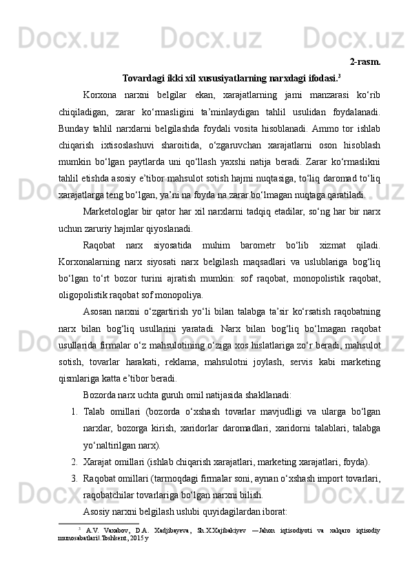 2-rasm.
Tovardagi ikki xil xususiyatlarning narxdagi ifodasi. 3
Korxona   narxni   belgilar   ekan,   xarajatlarning   jami   manzarasi   ko‘rib
chiqiladigan,   zarar   ko‘rmasligini   ta’minlaydigan   tahlil   usulidan   foydalanadi.
Bunday   tahlil   narxlarni   belgilashda   foydali   vosita   hisoblanadi.  Ammo   tor   ishlab
chiqarish   ixtisoslashuvi   sharoitida,   o‘zgaruvchan   xarajatlarni   oson   hisoblash
mumkin   bo‘lgan   paytlarda   uni   qo‘llash   yaxshi   natija   beradi.   Zarar   ko‘rmaslikni
tahlil etishda asosiy e’tibor mahsulot sotish hajmi nuqtasiga, to‘liq daromad to‘liq
xarajatlarga teng bo‘lgan, ya’ni na foyda na zarar bo‘lmagan nuqtaga qaratiladi.
Marketologlar   bir  qator   har   xil  narxlarni   tadqiq  etadilar,  so‘ng  har   bir  narx
uchun zaruriy hajmlar qiyoslanadi.
Raqobat   narx   siyosatida   muhim   barometr   bo‘lib   xizmat   qiladi.
Korxonalarning   narx   siyosati   narx   belgilash   maqsadlari   va   uslublariga   bog‘liq
bo‘lgan   to‘rt   bozor   turini   ajratish   mumkin:   sof   raqobat,   monopolistik   raqobat,
oligopolistik raqobat sof monopoliya.
Asosan   narxni   o‘zgartirish   yo‘li   bilan   talabga   ta’sir   ko‘rsatish   raqobatning
narx   bilan   bog‘liq   usullarini   yaratadi.   Narx   bilan   bog‘liq   bo‘lmagan   raqobat
usullarida firmalar o‘z mahsulotining o‘ziga xos hislatlariga zo‘r beradi, mahsulot
sotish,   tovarlar   harakati,   reklama,   mahsulotni   joylash,   servis   kabi   marketing
qismlariga katta e’tibor beradi.
Bozorda narx uchta guruh omil natijasida shakllanadi:
1. Talab   omillari   (bozorda   o‘xshash   tovarlar   mavjudligi   va   ularga   bo‘lgan
narxlar,   bozorga   kirish,   xaridorlar   daromadlari,   xaridorni   talablari,   talabga
yo‘naltirilgan narx).
2. Xarajat omillari (ishlab chiqarish xarajatlari, marketing xarajatlari, foyda).
3. Raqobat omillari (tarmoqdagi firmalar soni, aynan o‘xshash import tovarlari,
raqobatchilar tovarlariga bo‘lgan narxni bilish.
Asosiy narxni belgilash uslubi quyidagilardan iborat:
3
  A.V.   Vaxabov,   D.A.   Xadjibayeva,   Sh.X.Xajibakiyev   ―Jahon   iqtisodiyoti   va   xalqaro   iqtisodiy
munosabatlari .Toshkent, 2015 y‖ 