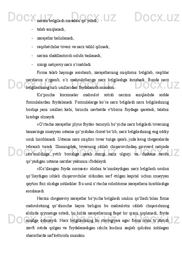 - narxni belgilash masalasi qo‘yiladi, 
- talab aniqlanadi,
- xarajatlar baholanadi,
- raqobatchilar tovari va narx tahlil qilinadi, 
- narxni shakllantirish uslubi tanlanadi,
- oxirgi natijaviy narx o‘rnatiladi.
Firma   talab   hajmiga   asoslanib,   xarajatlarning   miqdorini   belgilab,   raqiblar
narxlarini   o‘rganib,   o‘z   mahsulotlariga   narx   belgilashga   kirishadi.   Bunda   narx
belgilashning turli usullaridan foydalanish mumkin.
Ko‘pincha   korxonalar   mahsulot   sotish   narxini   aniqlashda   sodda
formulalardan   foydalanadi.   Formulalarga   ko‘ra   narx   belgilash   narx   belgilashning
boshqa   jami   usullari   kabi,   birinchi   navbatda   e’tiborni   foydaga   qaratadi,   talabni
hisobga olmaydi.
«O‘rtacha xarajatlar plyus foyda» tamoyili bo‘yicha narx belgilash tovarning
tannarxiga muayyan ustama qo‘yishdan iborat bo‘lib, narx belgilashning eng oddiy
usuli hisoblanadi. Ustama narx miqdori tovar turiga qarab, juda keng chegaralarda
tebranib   turadi.   Shuningdek,   tovarning   ishlab   chiqaruvchidan   pirovard   natijada
iste’molchiga   yetib   borishga   qarab   oxirgi   narx   ulgurji   va   chakana   savdo
qo‘yadigan ustama narxlar yakunini ifodalaydi.
«Ko‘zlangan   foyda   normasi»   olishni   ta’minlaydigan   narx   belgilash   usulini
qo‘llaydigan   ishlab   chiqaruvchilar   oldindan   sarf   etilgan   kapital   uchun   muayyan
qaytim foiz olishga intiladilar. Bu usul o‘rtacha solishtirma xarajatlarni hisoblashga
asoslanadi.
Narxni chegaraviy xarajatlar bo‘yicha belgilash usulini qo‘llash bilan firma
mahsulotning   qo‘shimcha   hajmi   birligini   bu   mahsulotni   ishlab   chiqarishning
alohida qiymatiga sotadi, bu holda xarajatlarning faqat bir qismi qoplanadi, foyda
amalga   oshmaydi.   Narx   belgilashning   bu   strategiyasi   agar   firma   ishni   to‘xtatish
xavfi   ostida   qolgan   va   foydalanadigan   ishchi   kuchini   saqlab   qolishni   xohlagan
sharoitlarda naf keltirishi mumkin. 