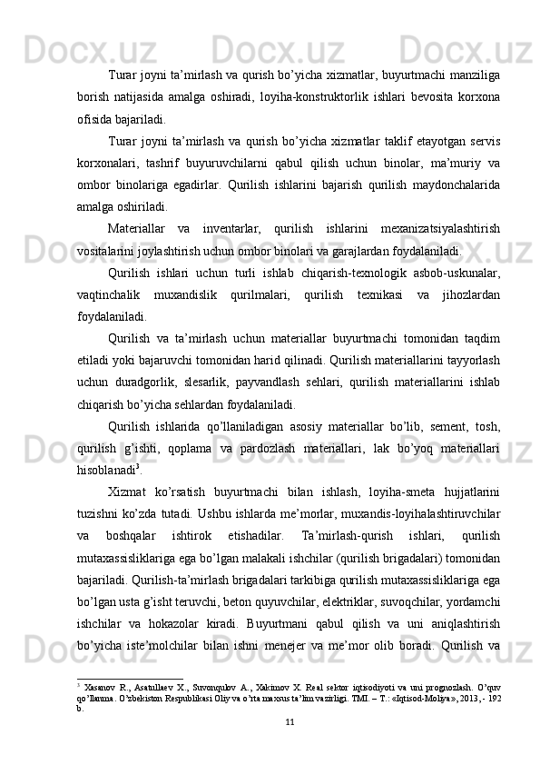          
Turar joyni ta’mirlash va qurish bo’yicha xizmatlar, buyurtmachi manziliga
borish   natijasida   amalga   oshiradi,   loyiha-konstruktorlik   ishlari   bevosita   korxona
ofisida bajariladi. 
Turar   joyni   ta’mirlash   va   qurish   bo’yicha   xizmatlar   taklif   etayotgan   servis
korxonalari,   tashrif   buyuruvchilarni   qabul   qilish   uchun   binolar,   ma’muriy   va
ombor   binolariga   egadirlar.   Qurilish   ishlarini   bajarish   qurilish   maydonchalarida
amalga oshiriladi. 
Materiallar   va   inventarlar,   qurilish   ishlarini   mexanizatsiyalashtirish
vositalarini joylashtirish uchun ombor binolari va garajlardan foydalaniladi. 
Qurilish   ishlari   uchun   turli   ishlab   chiqarish-texnologik   asbob-uskunalar,
vaqtinchalik   muxandislik   qurilmalari,   qurilish   texnikasi   va   jihozlardan
foydalaniladi. 
Qurilish   va   ta’mirlash   uchun   materiallar   buyurtmachi   tomonidan   taqdim
etiladi yoki bajaruvchi tomonidan harid qilinadi. Qurilish materiallarini tayyorlash
uchun   duradgorlik,   slesarlik,   payvandlash   sehlari,   qurilish   materiallarini   ishlab
chiqarish bo’yicha sehlardan foydalaniladi. 
Qurilish   ishlarida   qo’llaniladigan   asosiy   materiallar   bo’lib,   sement,   tosh,
qurilish   g’ishti,   qoplama   va   pardozlash   materiallari,   lak   bo’yoq   materiallari
hisoblanadi 3
. 
Xizmat   ko’rsatish   buyurtmachi   bilan   ishlash,   loyiha-smeta   hujjatlarini
tuzishni   ko’zda   tutadi.   Ushbu   ishlarda  me’morlar,   muxandis-loyihalashtiruvchilar
va   boshqalar   ishtirok   etishadilar.   Ta’mirlash-qurish   ishlari,   qurilish
mutaxassisliklariga ega bo’lgan malakali ishchilar (qurilish brigadalari) tomonidan
bajariladi. Qurilish-ta’mirlash brigadalari tarkibiga qurilish mutaxassisliklariga ega
bo’lgan usta g’isht teruvchi, beton quyuvchilar, elektriklar, suvoqchilar, yordamchi
ishchilar   va   hokazolar   kiradi.   Buyurtmani   qabul   qilish   va   uni   aniqlashtirish
bo’yicha   iste’molchilar   bilan   ishni   menejer   va   me’mor   olib   boradi.   Qurilish   va
3
  Xasanov   R.,   Asatullaev   X.,   Suvonqulov   A.,   Xakimov   X.   Real   sektor   iqtisodiyoti   va   uni   prognozlash.   O’quv
qo’llanma. O’zbekiston Respublikasi Oliy va o’rta maxsus ta’lim vazirligi.  TMI. – T.: «Iqtisod-Moliya», 2013, - 192
b.
11 