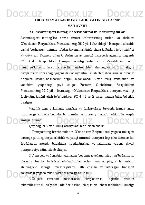          
II.BOB. XIZMATLARINING  FAOLIYATINING TASNIFI
VA TAVSIFI
2.1. Avtotransport tarmog’ida servis xizmat ko’rsatishning turlari
Avtotransport   tarmog’ida   servis   xizmat   ko’rsatishning   turlari   va   shakllari
O’zbekiston Respublikasi Prezidentining 2019 yil 1 fevraldagi “Transport sohasida
davlat   boshqaruvi   tizimini   tubdan   takomillashtirish   chora-tadbirlari   to’g’risida”gi
PF-5647-son   Farmoni   bilan   O’zbekiston   avtomobil   transporti   agentligi   negizida
O’zbekiston   Respublikasi   Transport   vazirligi   tashkil   etildi.   Vazirlik   avtomobil,
temir   yo’l,   havo,   daryo   transportlari,   metropoliten,   shuningdek,   yo’l   xo’jaligini
rivojlantirish sohasidagi yagona davlat siyosatini ishlab chiqish va amalga oshirish
bo’yicha   davlat   boshqaruvi   organi   hisoblanadi.   Vazirlikning   vakolatlari   va
vazifalari   yuqoridagi   qayd   etilgan   Farmon,   O’zbekiston   Respublikasi
Prezidentining 2019 yil 1 fevraldagi «O’zbekiston Respublikasi transport vazirligi
faoliyatini   tashkil   etish   to’g’risida»gi   PQ-4143   sonli   qarori   hamda   bilan   belgilab
berilgan. 
Vazirlik   unga   yuklangan   vazifalar   va   funksiyalarni   bevosita   hamda   uning
tuzilmasiga   kiruvchi   hududiy   bo’linmalar   va   idoraviy   mansub   tashkilotlar   orqali
amalga oshiradi. 
Quyidagilar Vazirlikning asosiy vazifalari hisoblanadi: 
1.Transportning barcha turlarini  O’zbekiston Respublikasi  yagona transport
tarmog’iga integratsiyalashtirish va yangi samarali transport-logistika tizimlaridan
foydalanish   asosida   birgalikda   rivojlantirishga   yo’naltirilgan   yagona   davlat
transport siyosatini ishlab chiqish; 
2.Transport   va  logistika   xizmatlari   bozorini   rivojlantirishni   rag’batlantirish,
ularning   barcha   toifadagi   iste’molchilar   uchun   ommabopligini   ta’minlash,
shuningdek,   sohaga   investitsiyalarni   jalb   etishga   yo’naltirilgan   transport
sohasidagi yagona tarif siyosatini amalga oshirish; 
3.Xalqaro   transport   koridorlarini   rivojlantirish,   logistika   tizimini
takomillashtirish   bo’yicha   takliflar   ishlab   chiqish   va   chora-tadbirlarni   amalga
13 